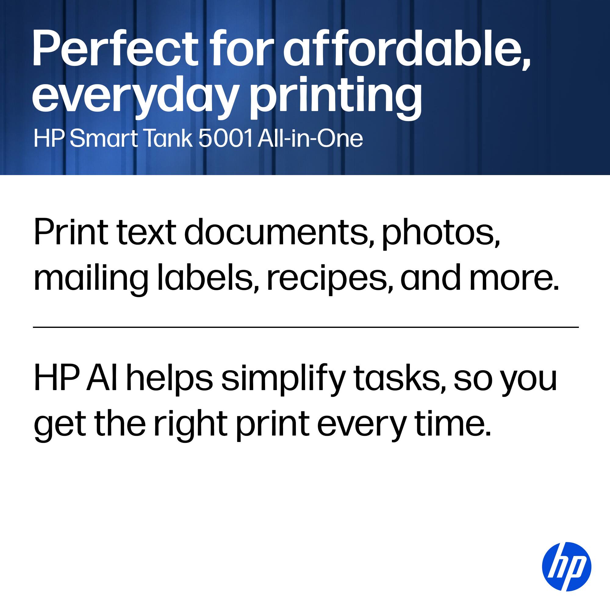 Perfect for affordable, everyday printing  
HP Smart Tank 5001 All-in-One  

Print text documents, photos, mailing labels, recipes, and more.  

HP AI helps simplify tasks, so you get the right print every time.  

hp
