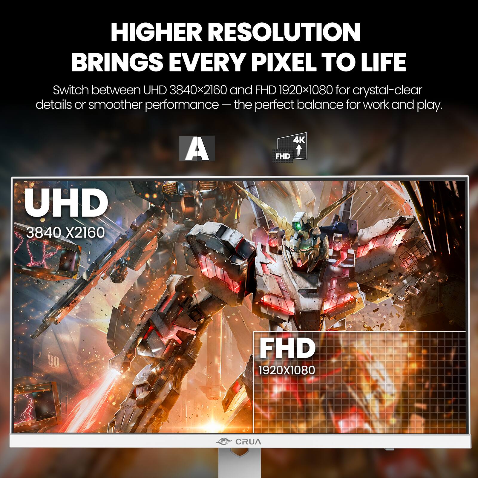 HIGHER RESOLUTION BRINGS EVERY PIXEL TO LIFE  
Switch between UHD 3840x2160 and FHD 1920x1080 for crystal-clear details or smoother performance – the perfect balance for work and play.

A  
4K FHD  
UHD 3840 X2160  
FHD 1920X1080  
CRUA
