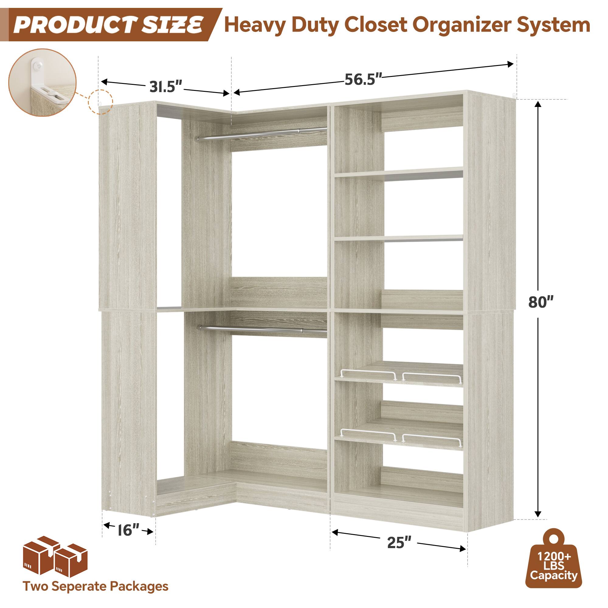 PRODUCT SIZE  
Heavy Duty Closet Organizer System  
31.5" x 56.5" x 80" x 16"  
Two Separate Packages  
25"  
1200+ LBS Capacity