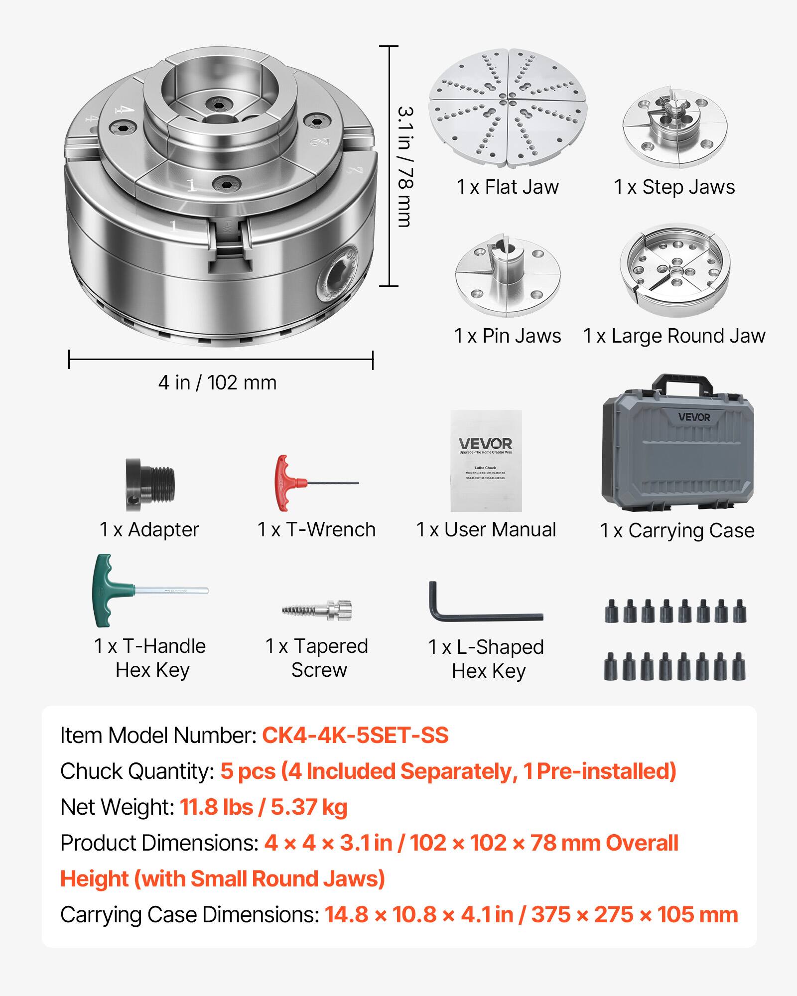 3.1 in / 78 mm  
1 x Flat Jaw  
1 x Step Jaws  
1 x Pin Jaws  
1 x Large Round Jaw  
4 in / 102 mm  
VEVOR  
1 x Adapter  
1 x T-Wrench  
1 x User Manual  
1 x Carrying Case  
1 x T-Handle Hex Key  
1 x Tapered Screw  
1 x L-Shaped Hex Key  

Item Model Number: CK4-4K-5SET-SS  
Chuck Quantity: 5 pcs (4 Included Separately, 1 Pre-installed)  
Net Weight: 11.8 lbs / 5.37 kg  
Product Dimensions: 4 x 4 x 3.1 in / 102 x 102 x 78 mm  
Overall Height (with Small Round Jaws)  
Carrying Case Dimensions: 14.8 x 10.8 x 4.1 in / 375 x 275 x 105 mm