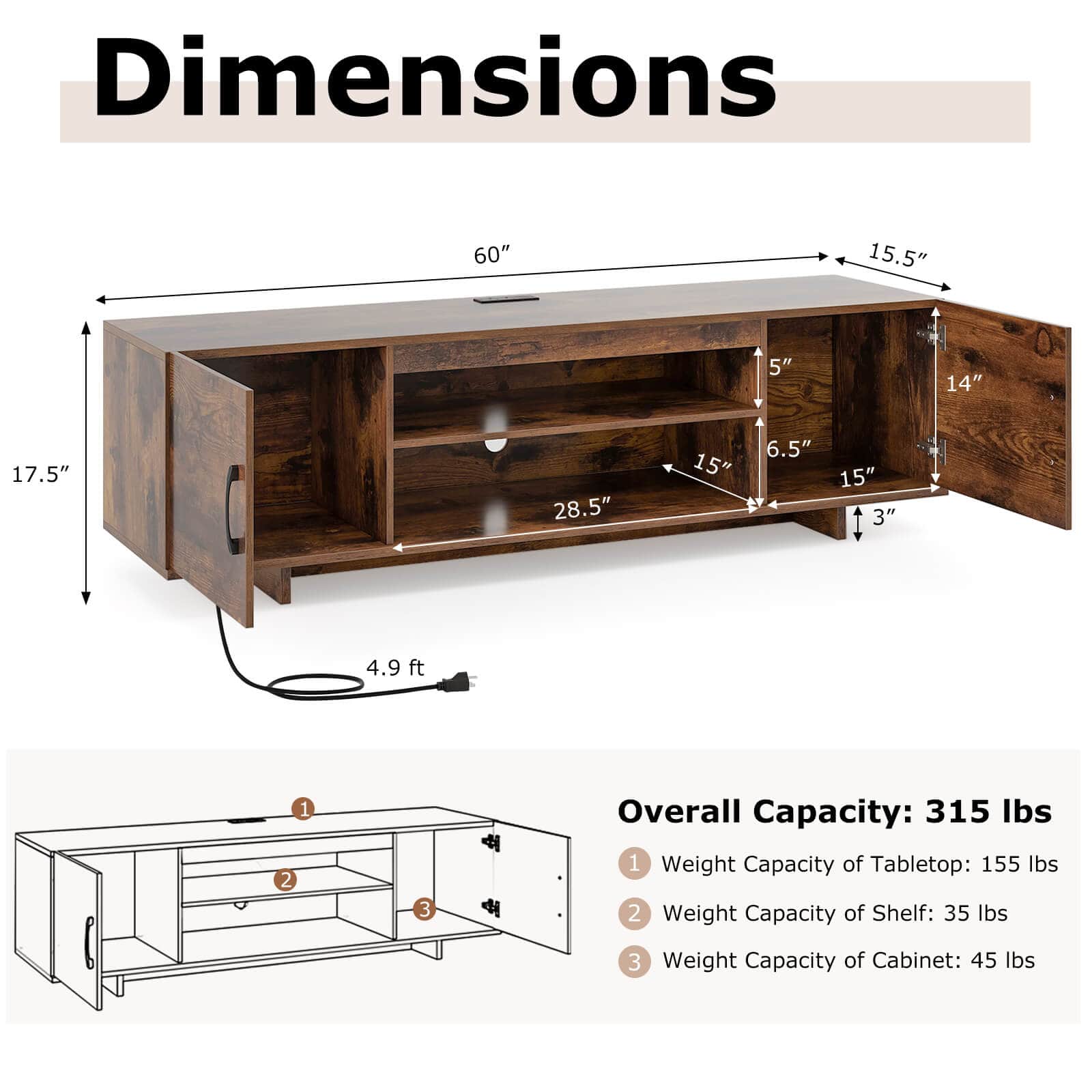 Dimensions: 60" 15.5" 5" 14" 17.5" 28.5" 15" 6.5" 15" 3" 4.9 ft 1 2 3
Overall Capacity: 315 lbs
Weight Capacity of Tabletop: 155 lbs
Weight Capacity of Shelf: 35 lbs
Weight Capacity of Cabinet: 45 lbs