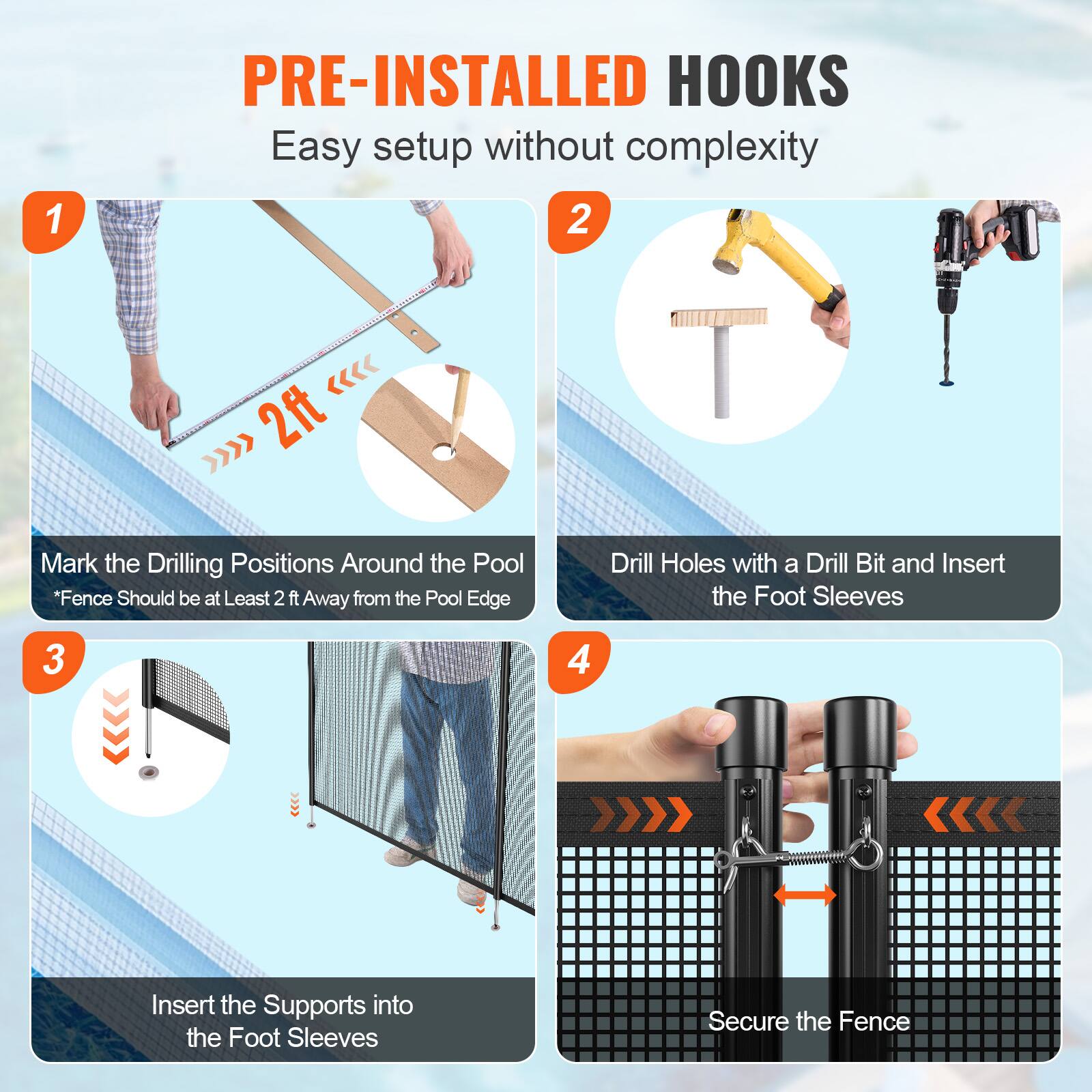 1. PRE-INSTALLED HOOKS Easy setup without complexity
2. Mark the Drilling Positions Around the Pool *Fence Should be at Least 2 ft Away from the Pool Edge
3. Insert the Supports into the Foot Sleeves
4. Secure the Fence