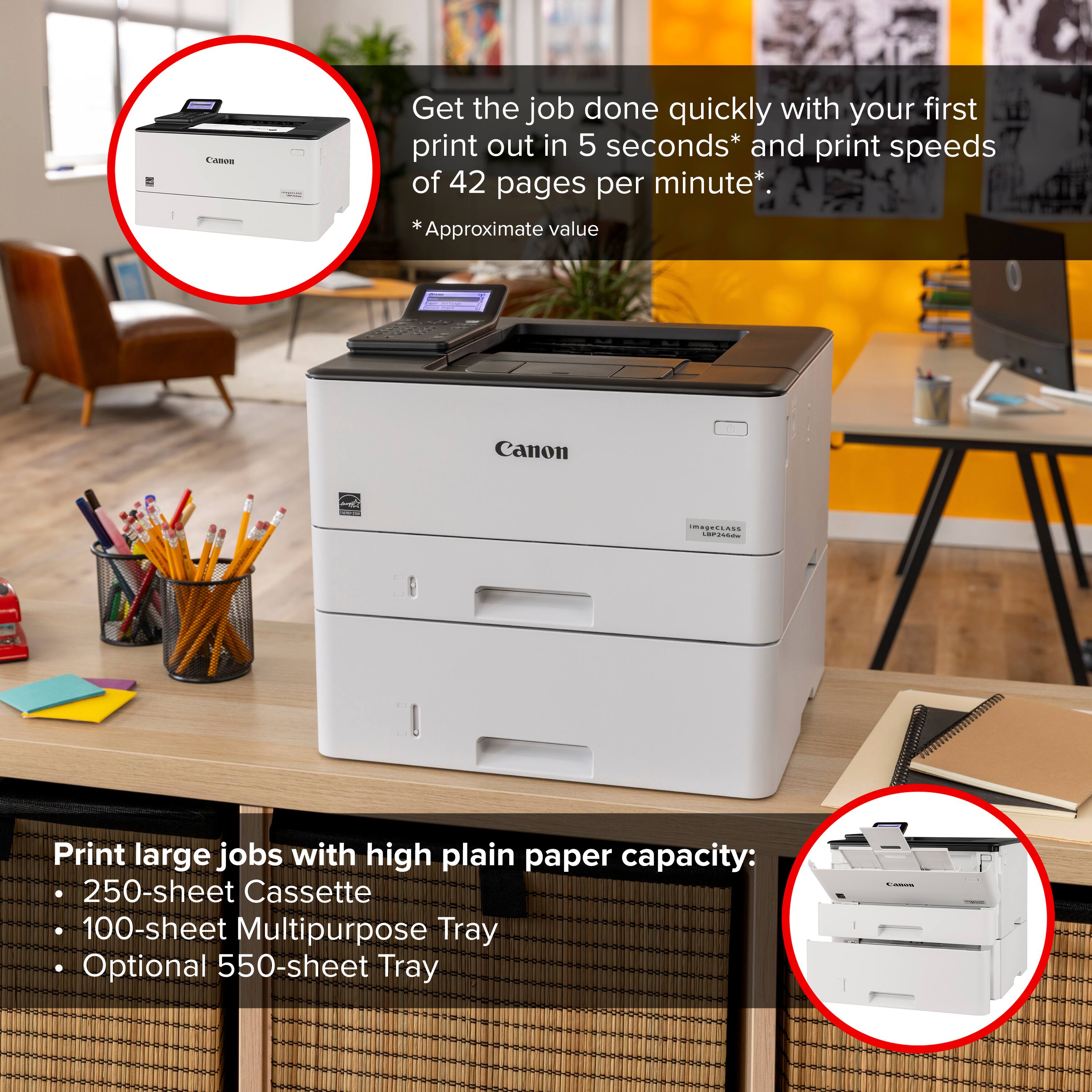 Get the job done quickly with your first print out in 5 seconds and print speeds of 42 pages per minute. Approximate value Canon - TETELANS LPILA. Print large jobs with high plain paper capacity: 250-sheet Cassette, 100-sheet Multipurpose Tray, Optional 550-sheet Tray.