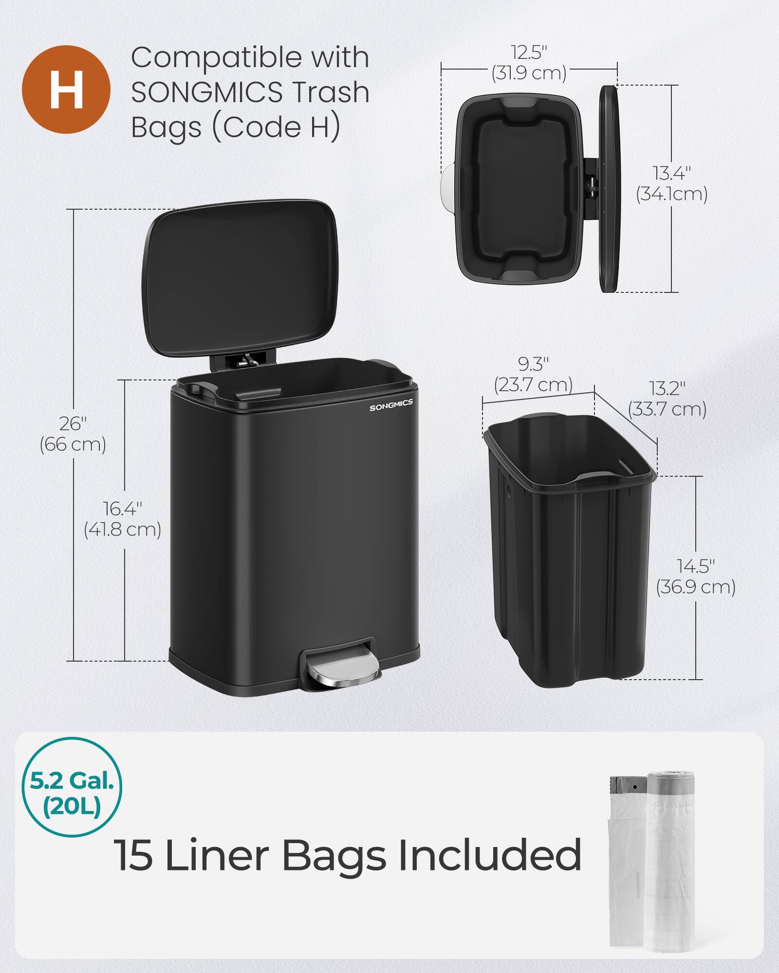 Compatible with SONGMICS Trash Bags (Code H)  
12.5" (31.9 cm)  
13.4" (34.1 cm)  
26" (66 cm)  
9.3" (23.7 cm)  
13.2" (33.7 cm)  
16.4" (41.8 cm)  
14.5" (36.9 cm)  
5.2 Gal. (20L)  
15 Liner Bags Included