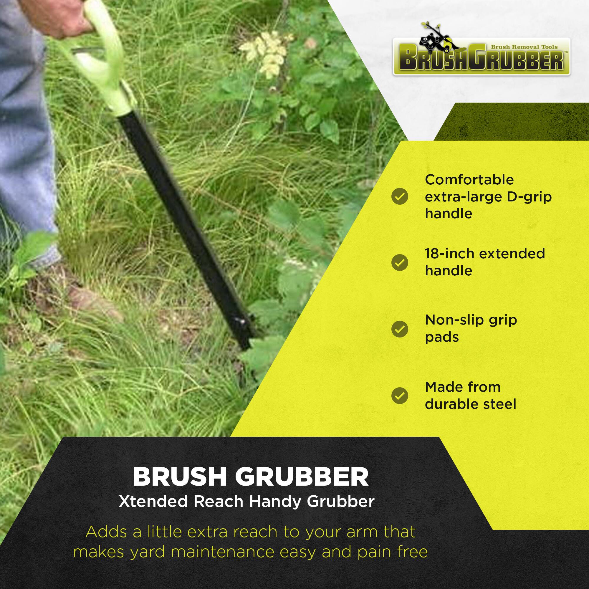 Brush Removal Tools  
BRUSH GRUBBER  

Comfortable extra-large D-grip handle  
18-inch extended handle  
Non-slip grip pads  
Made from durable steel  

BRUSH GRUBBER  
Xtended Reach Handy Grubber  
Adds a little extra reach to your arm that makes yard maintenance easy and pain free