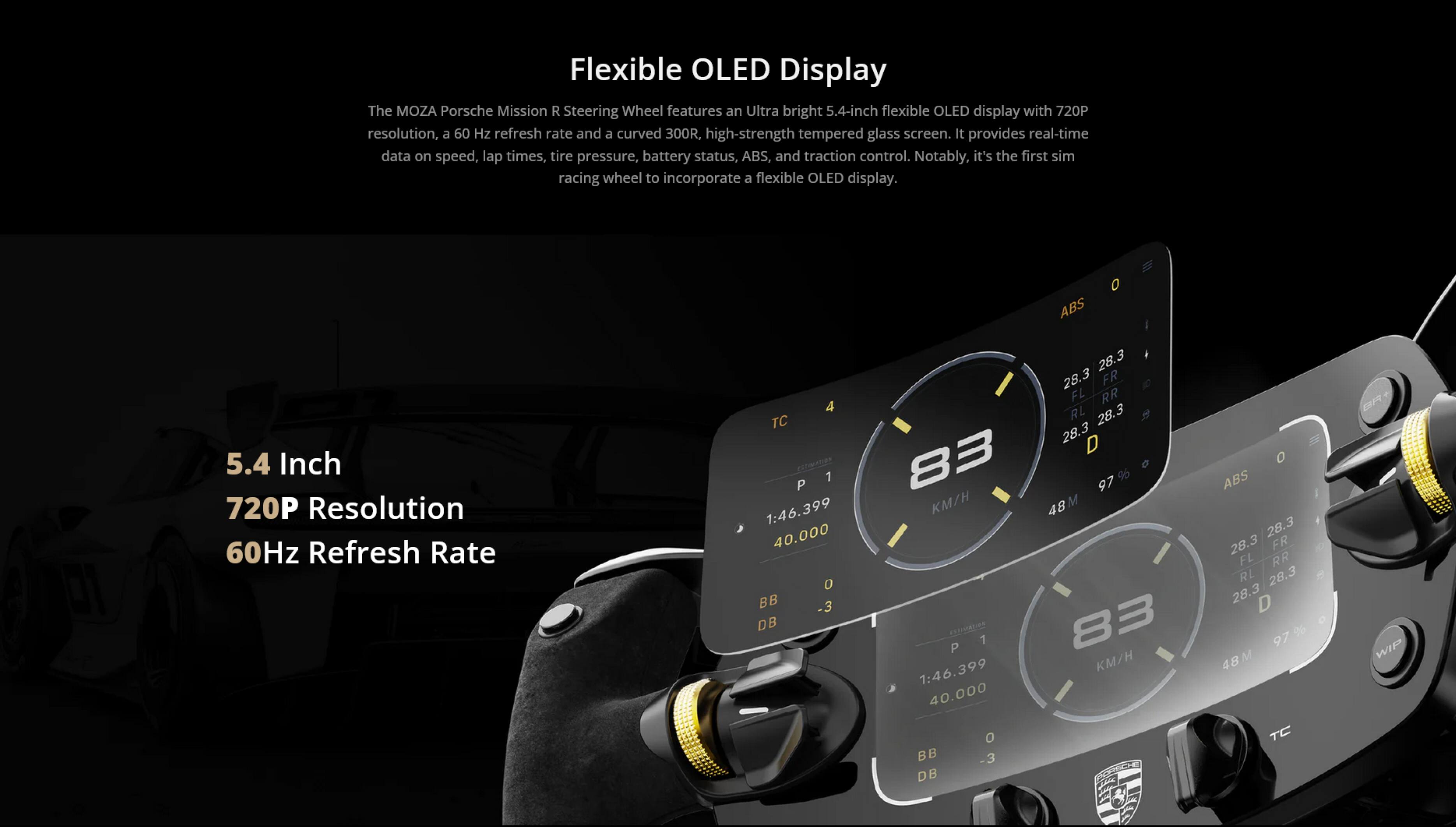 Flexible OLED Display

The MOZA Porsche Mission R Steering Wheel features an Ultra bright 5.4-inch flexible OLED display with 720P resolution, a 60 Hz refresh rate and a curved 300R, high-strength tempered glass screen. It provides real-time data on speed, lap times, tire pressure, battery status, ABS, and traction control. Notably, it's the first sim racing wheel to incorporate a flexible OLED display.

5.4 Inch
720P Resolution
60Hz Refresh Rate

ABS 0
1:46.399
40.000
0
BB -3
DB
28.3
28.3
FR
FL
RR
RL
28.3
28.3
D
83
97%
6 KM/H
48

ABS 0
1:46.399
40.000
0
BB -3
DB
28.3
28.3
FR
FL
RR
RL
28.3
28.3
D
97%
6 KM/H
48