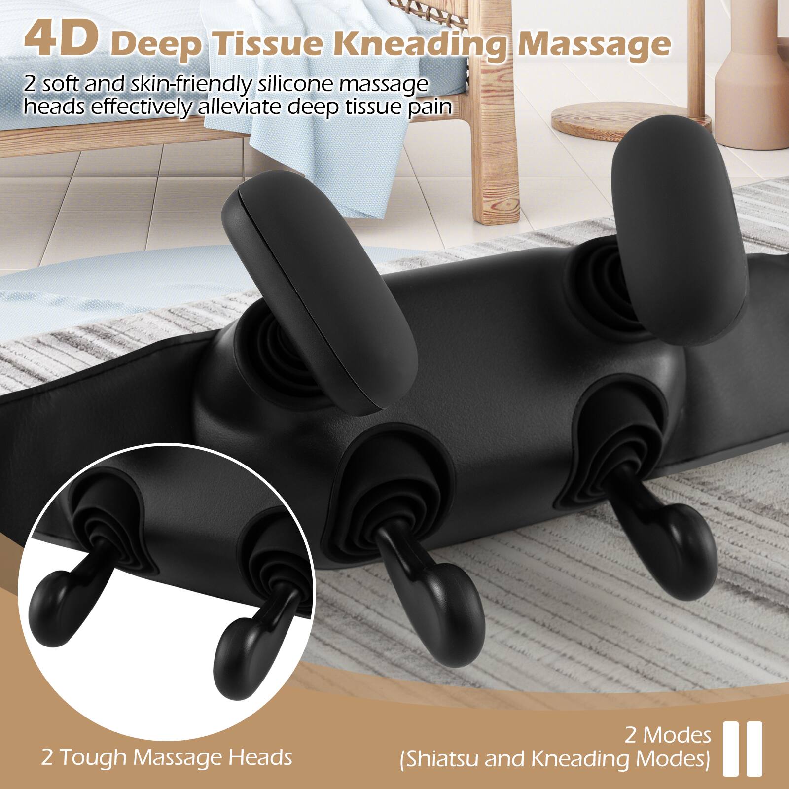 4D Deep Tissue Kneading Massage

2 soft and skin-friendly silicone massage heads effectively alleviate deep tissue pain

2 Tough Massage Heads

2 Modes (Shiatsu and Kneading Modes)