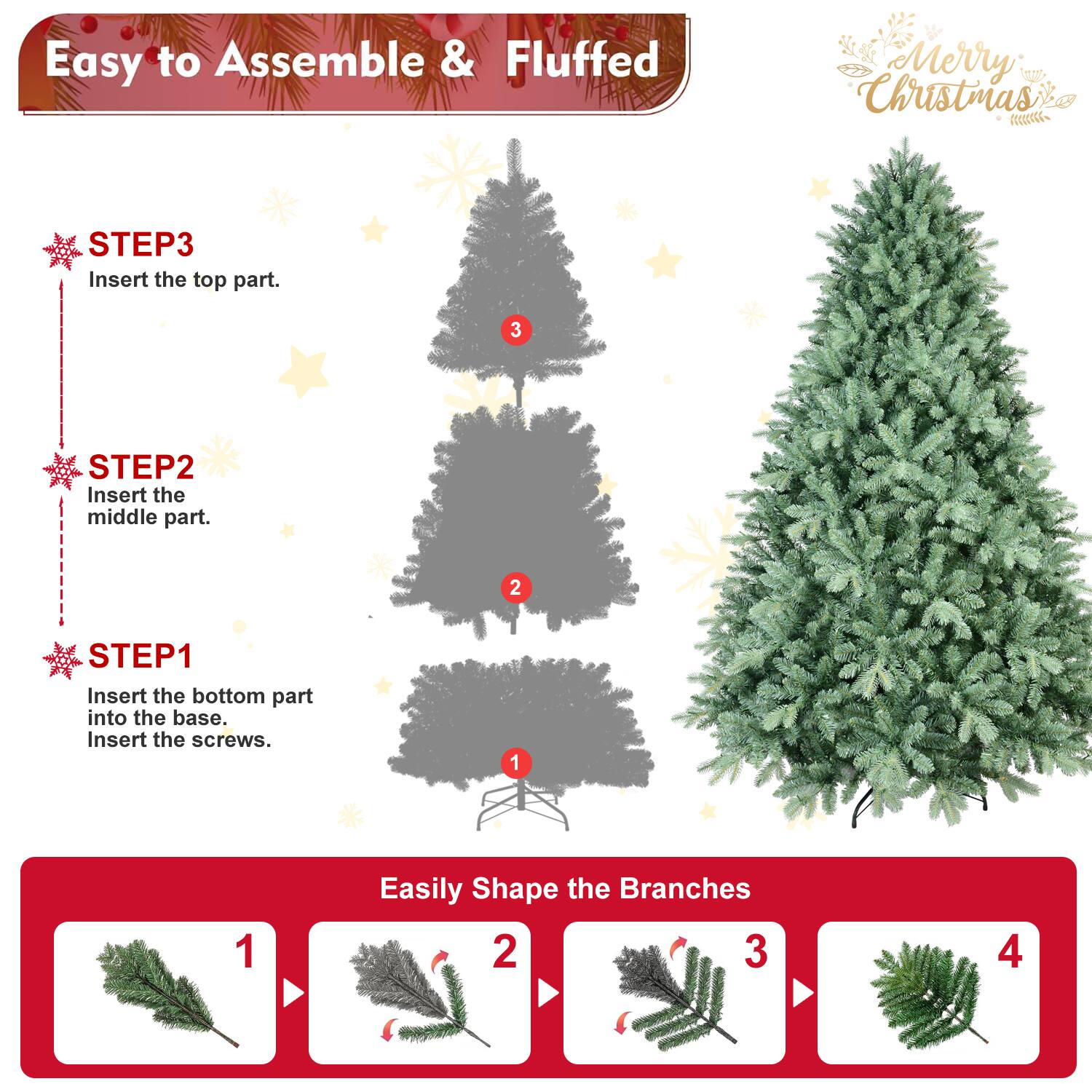 Easy to Assemble & Fluffed

Merry Christmas

STEP1
Insert the bottom part into the base.
Insert the screws.

STEP2
Insert the middle part.

STEP3
Insert the top part.

Easily Shape the Branches

1
2
3
4