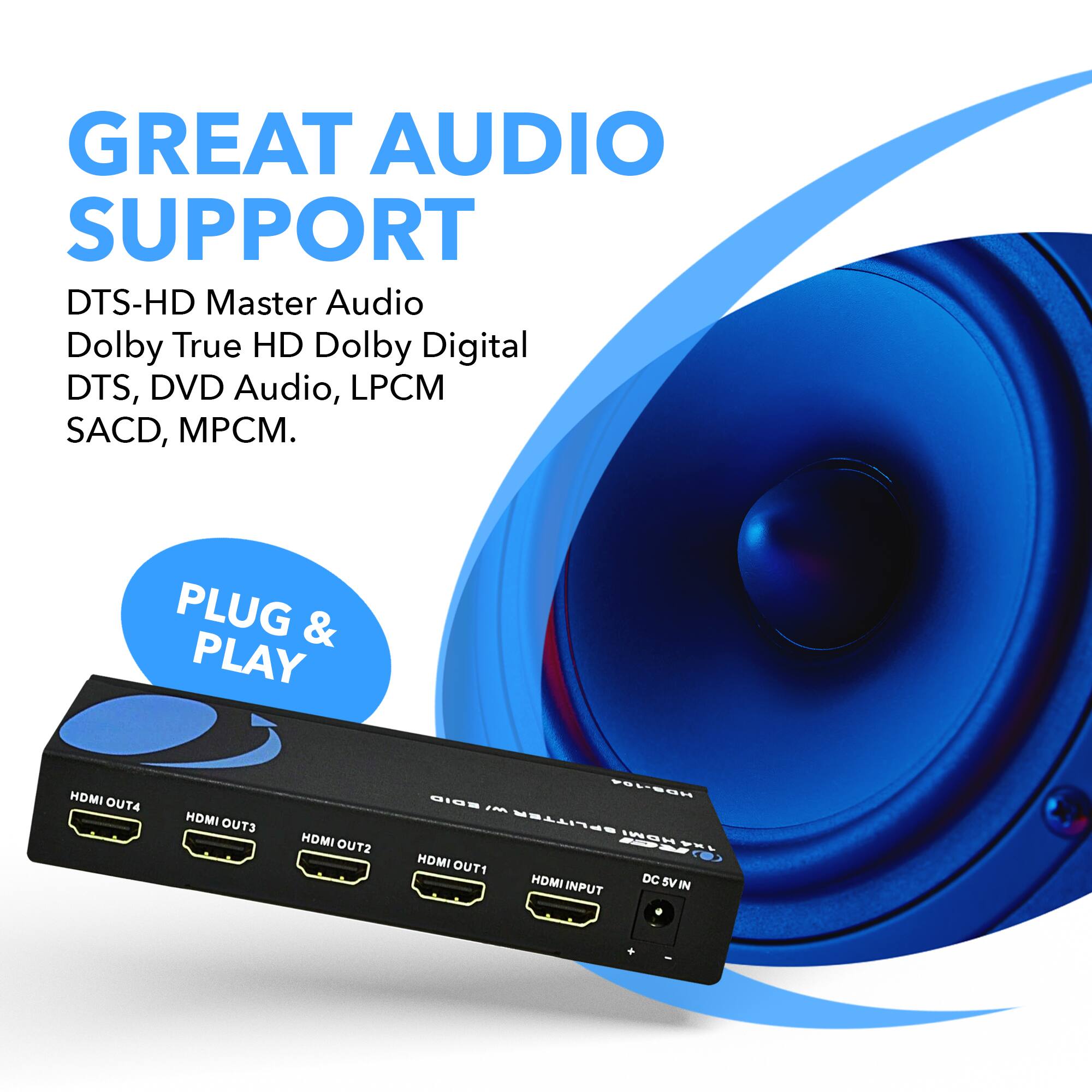 Great audio support: DTS-HD Master Audio, Dolby True HD, Dolby Digital, DTS, DVD Audio, LPCM, SACD, MP3, CM.

Plug & Play: HDMI OUT1, HDMI OUT2, HDMI OUT3, HDMI OUT4, FLEEN MI--IM SPLITTER INBUEEL HDMI OUT1, HOMI DC SV IN INPUT.
