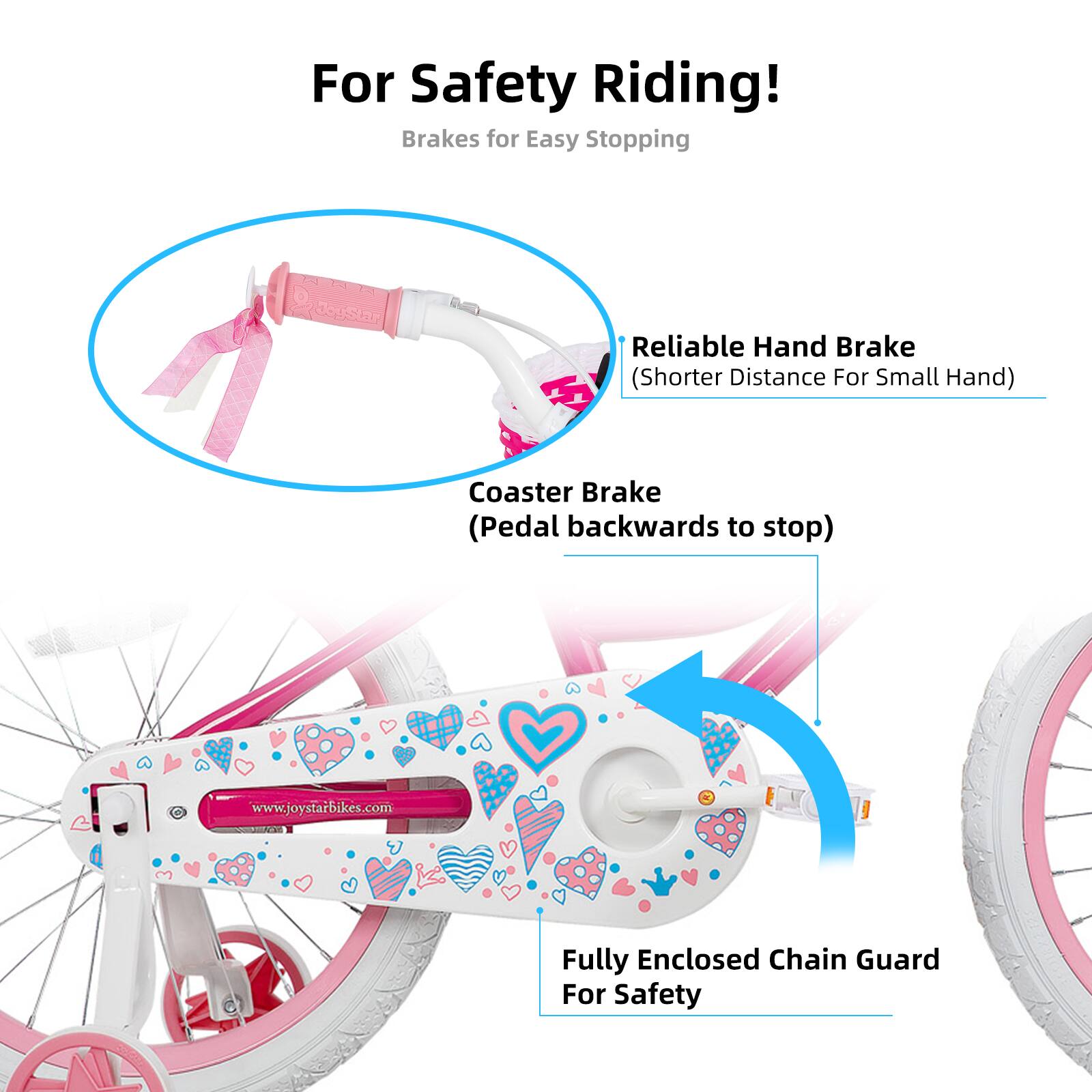 For Safety Riding!  
Brakes for Easy Stopping  
- Reliable Hand Brake (Shorter Distance For Small Hand)  
- Coaster Brake (Pedal backwards to stop)  
- Fully Enclosed Chain Guard For Safety  

www.joystarbikes.com