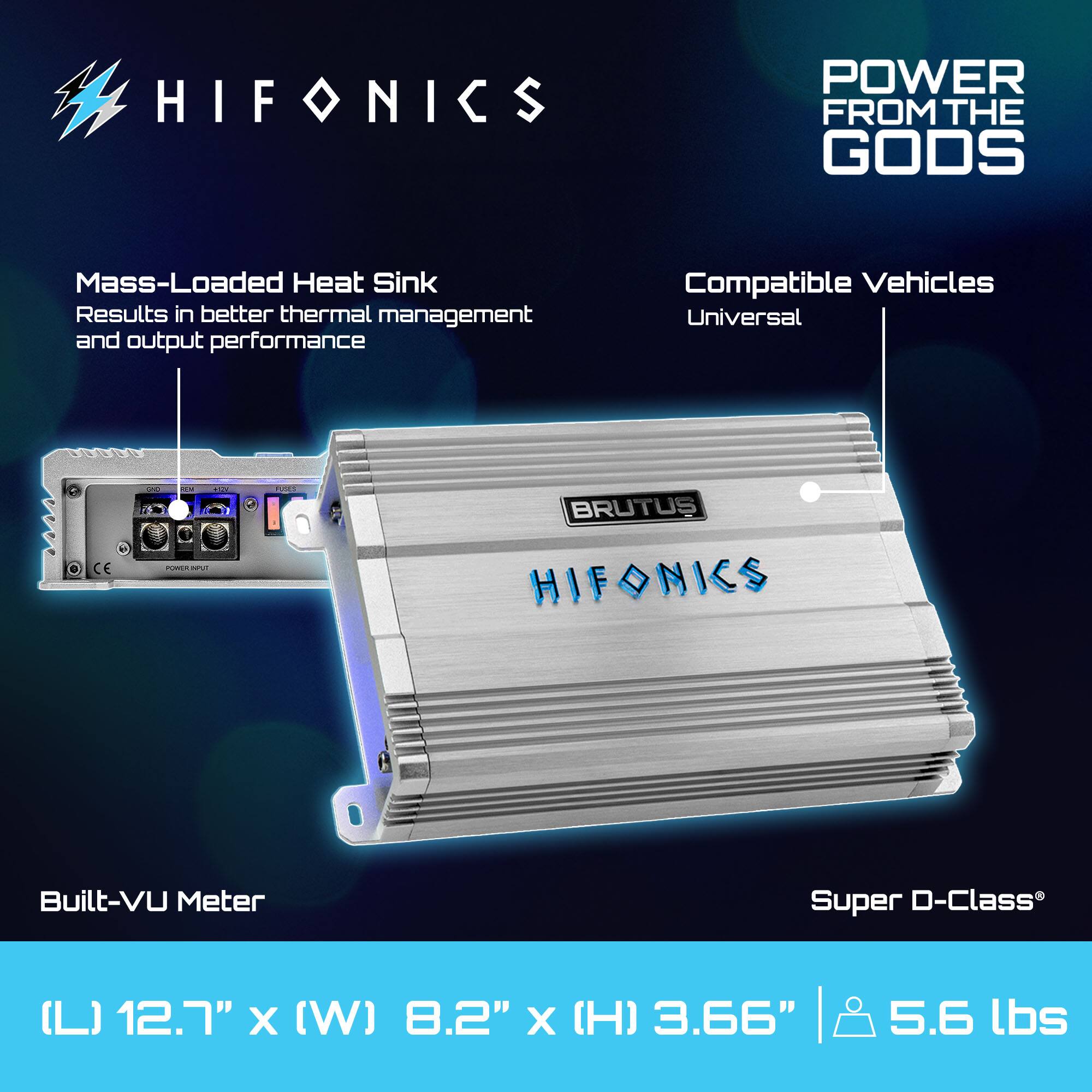 HIFONICS POWER FROM THE GODS  
Mass-Loaded Heat Sink  
Results in better thermal management and output performance  
Compatible Vehicles  
Universal  

BRUTUS  
Built-VU Meter  
Super D-Class  

(L) 12.7" x (W) 8.2" x (H) 3.66" | 5.6 lbs