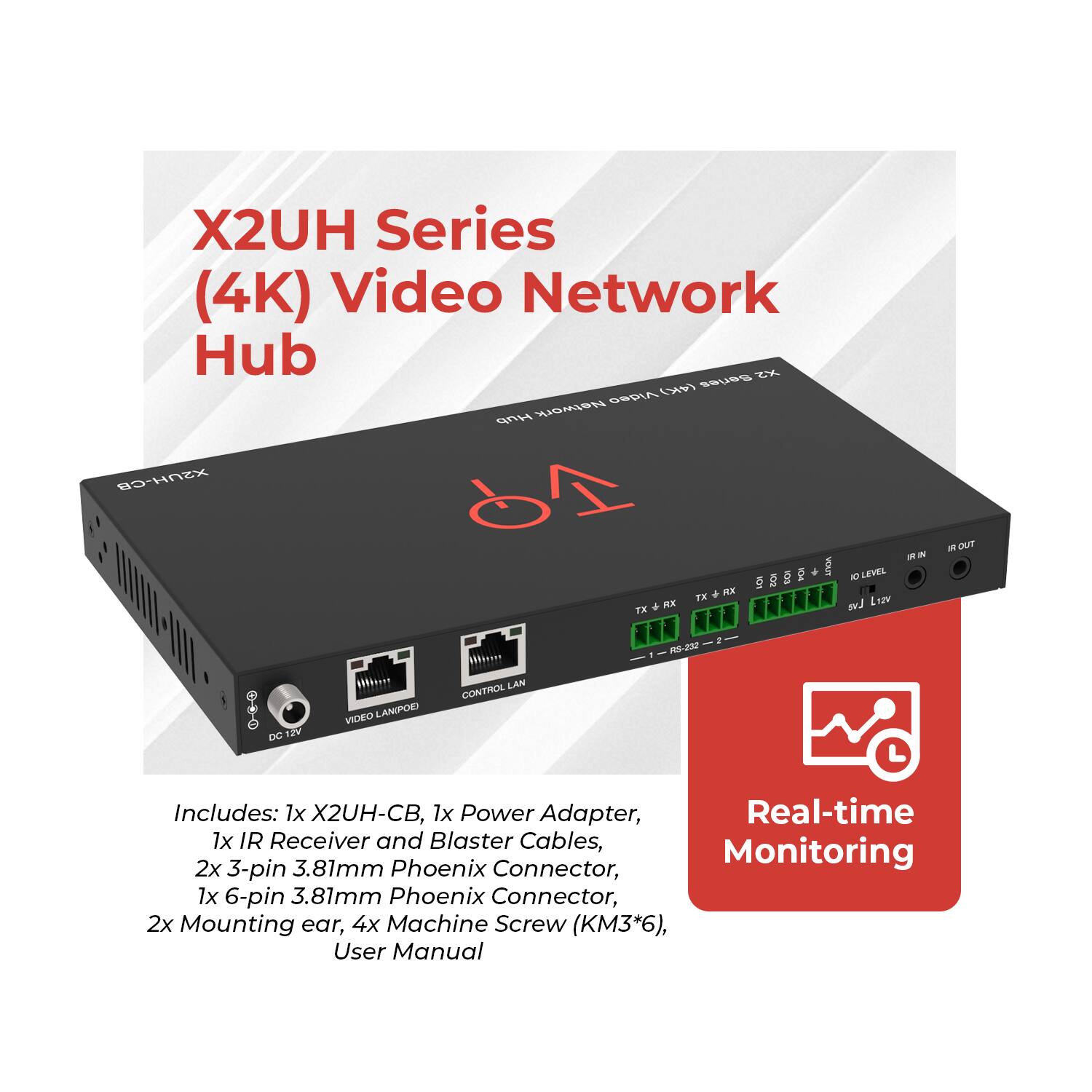 X2UH Series (4K) Video Network Hub

Includes:
- 1x X2UH-CB
- 1x Power Adapter
- 1x IR Receiver and Blaster Cables
- 2x 3-pin 3.81mm Phoenix Connector
- 1x 6-pin 3.81mm Phoenix Connector
- 2x Mounting ear
- 4x Machine Screw (KM3*6)
- User Manual

Real-time Monitoring