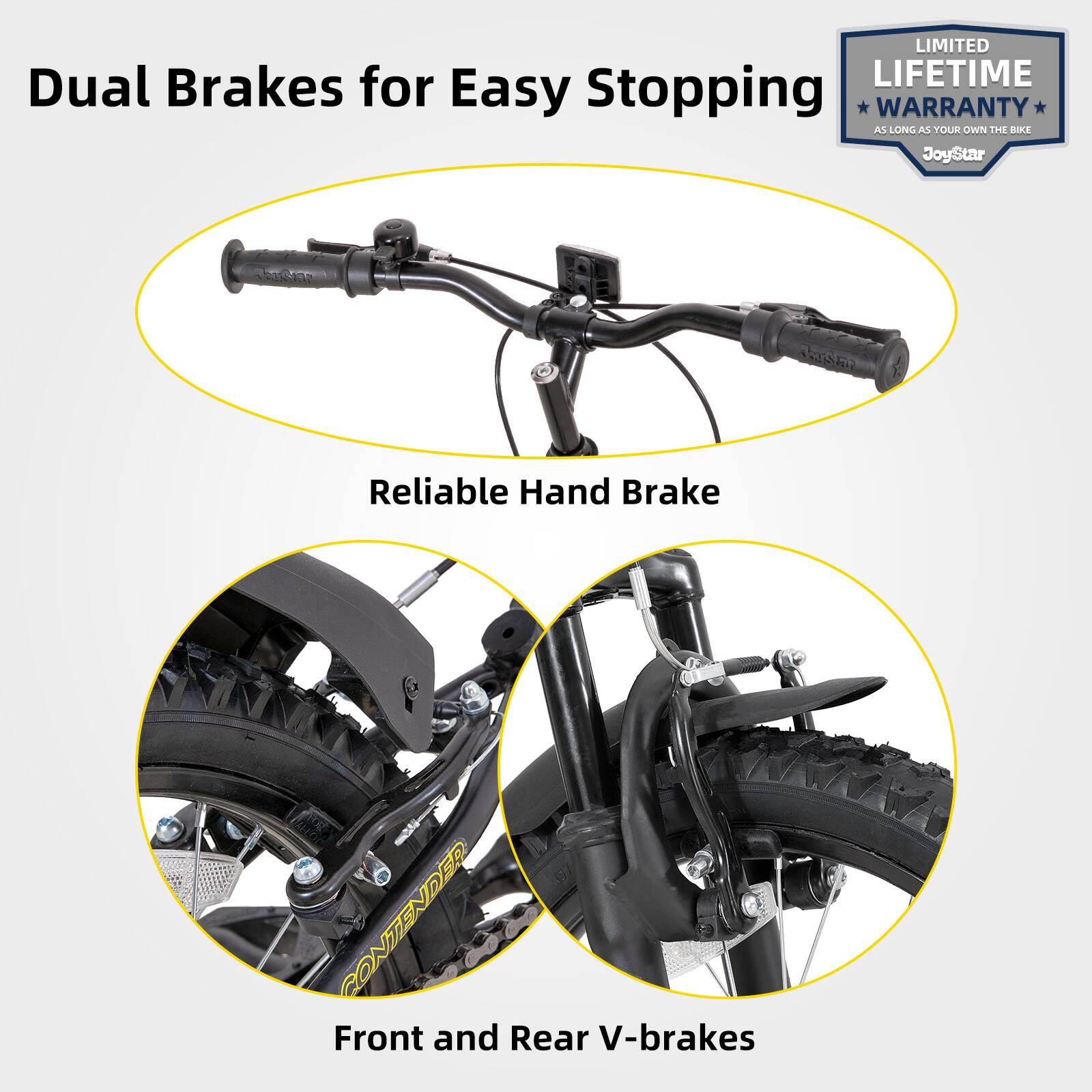 LIMITED LIFETIME WARRANTY AS LONG AS YOU OWN THE BIKE

Dual Brakes for Easy Stopping

Reliable Hand Brake

Front and Rear V-brakes