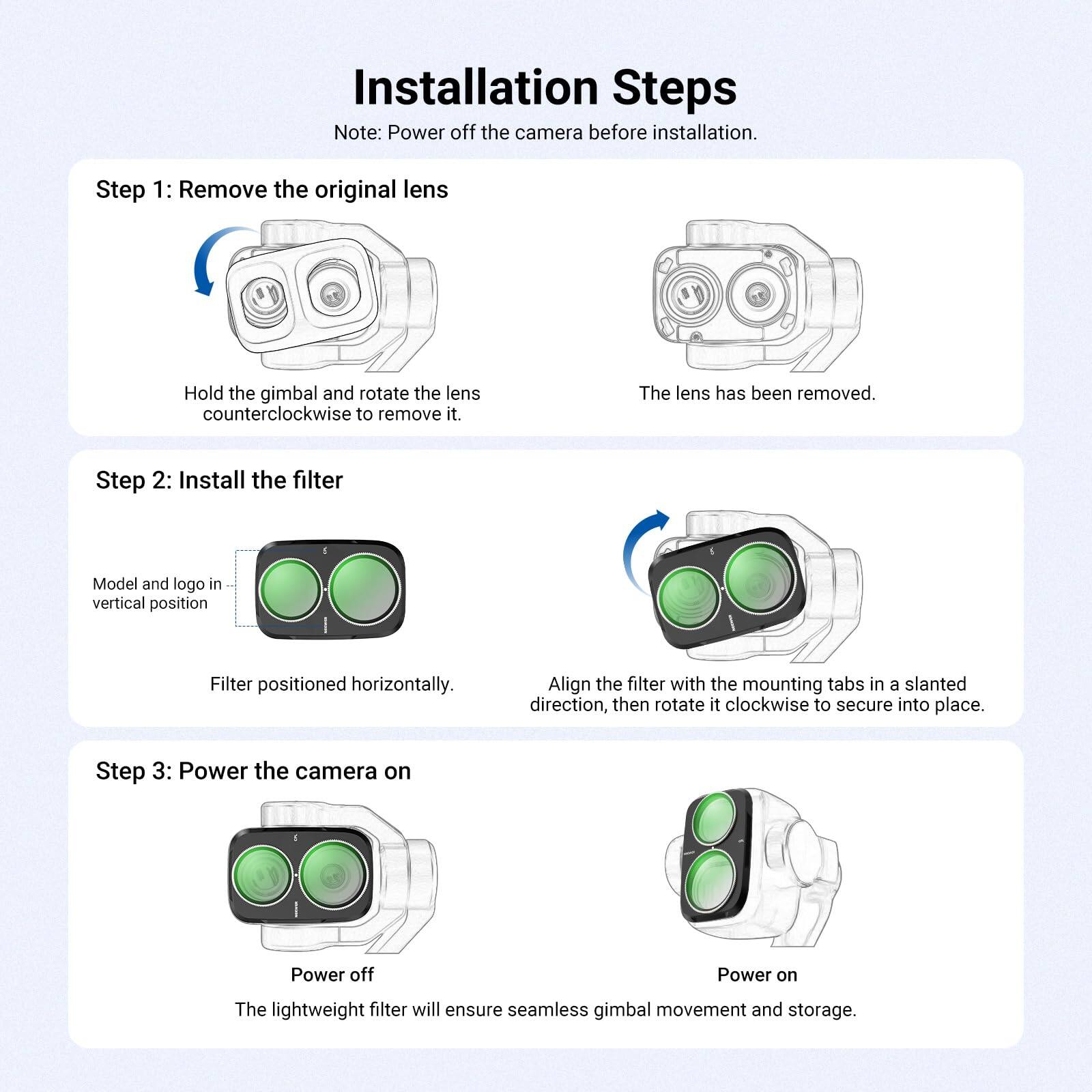 Installation Steps  
Note: Power off the camera before installation.

Step 1: Remove the original lens  
Hold the gimbal and rotate the lens counterclockwise to remove it.  
The lens has been removed.

Step 2: Install the filter  
Model and logo in vertical position  
Filter positioned horizontally.  
Align the filter with the mounting tabs in a slanted direction, then rotate it clockwise to secure into place.

Step 3: Power the camera on  
Power off  
Power on  
The lightweight filter will ensure seamless gimbal movement and storage.