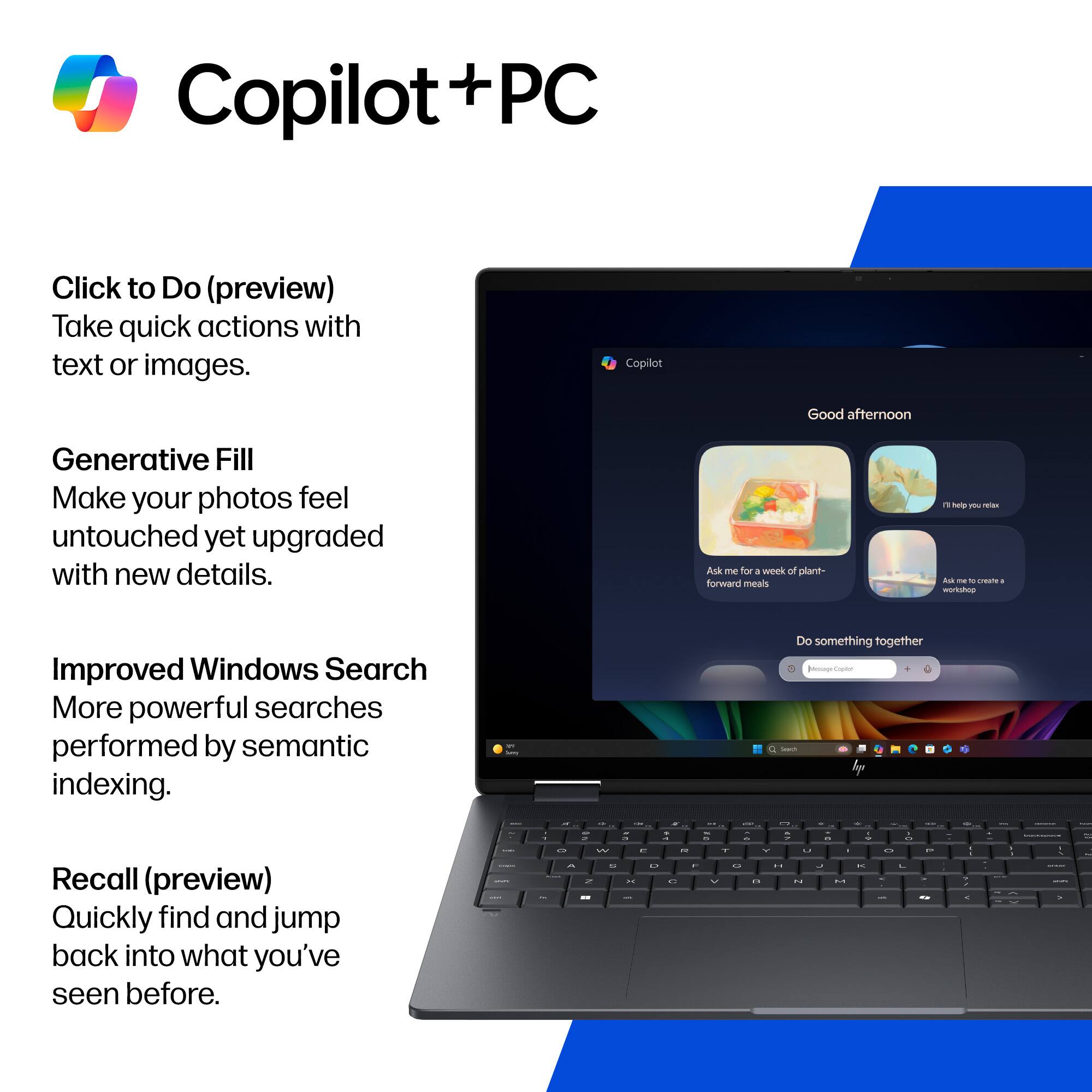 Copilot + PC

Click to Do (preview)
Take quick actions with text or images.

Generative Fill
Make your photos feel untouched yet upgraded with new details.

Improved Windows Search
More powerful searches performed by semantic indexing.

Recall (preview)
Quickly find and jump back into what you've seen before.