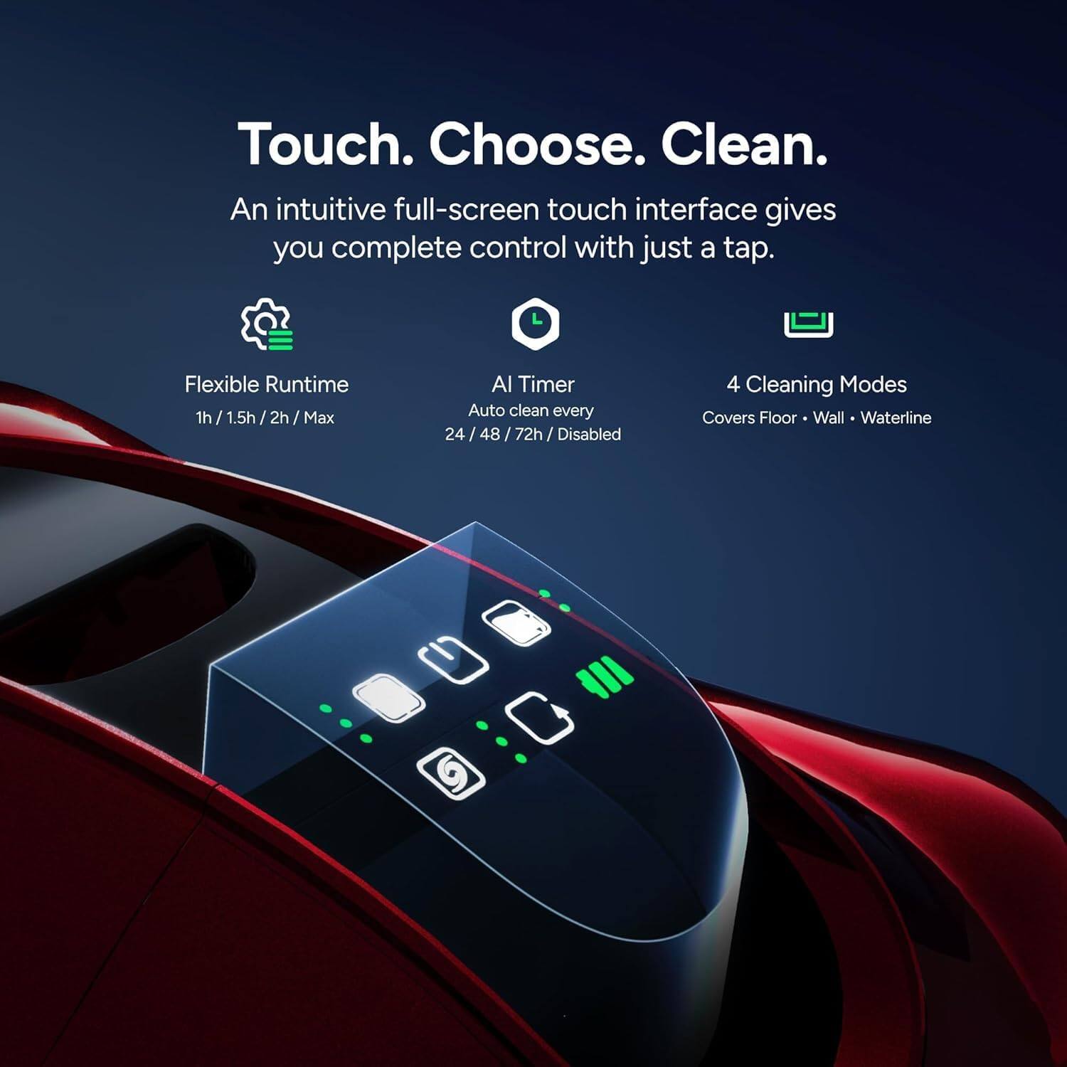 Touch. Choose. Clean.  
An intuitive full-screen touch interface gives you complete control with just a tap.  

Flexible Runtime  
1h / 1.5h / 2h / Max  

AI Timer  
Auto clean every 24 / 48 / 72h / Disabled  

4 Cleaning Modes  
Covers Floor • Wall • Waterline