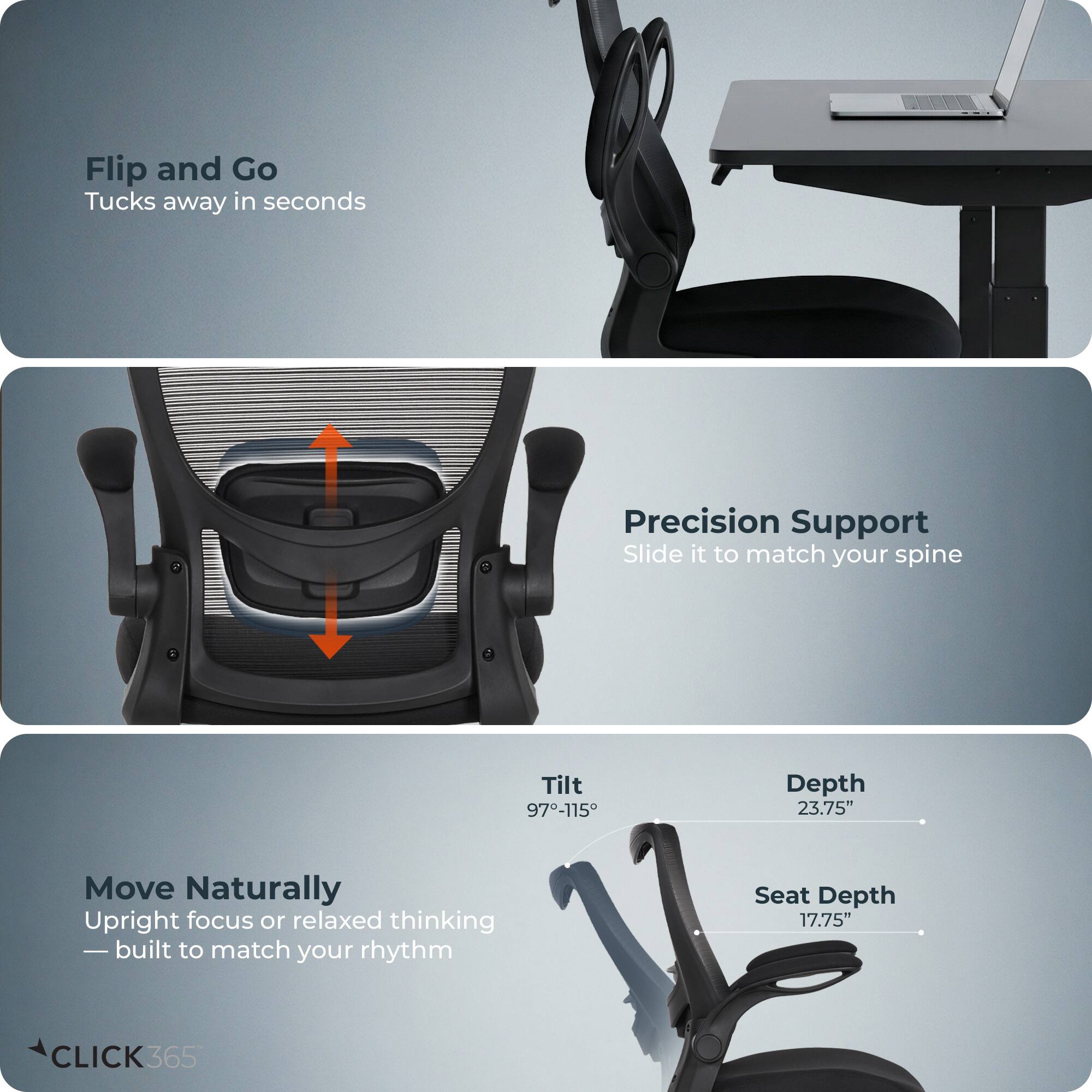Flip and Go  
Tucks away in seconds  

Precision Support  
Slide it to match your spine  

Move Naturally  
Upright focus or relaxed thinking — built to match your rhythm  

Tilt 97-115°  
Depth 23.75"  
Seat Depth 17.75"  

CLICK365
