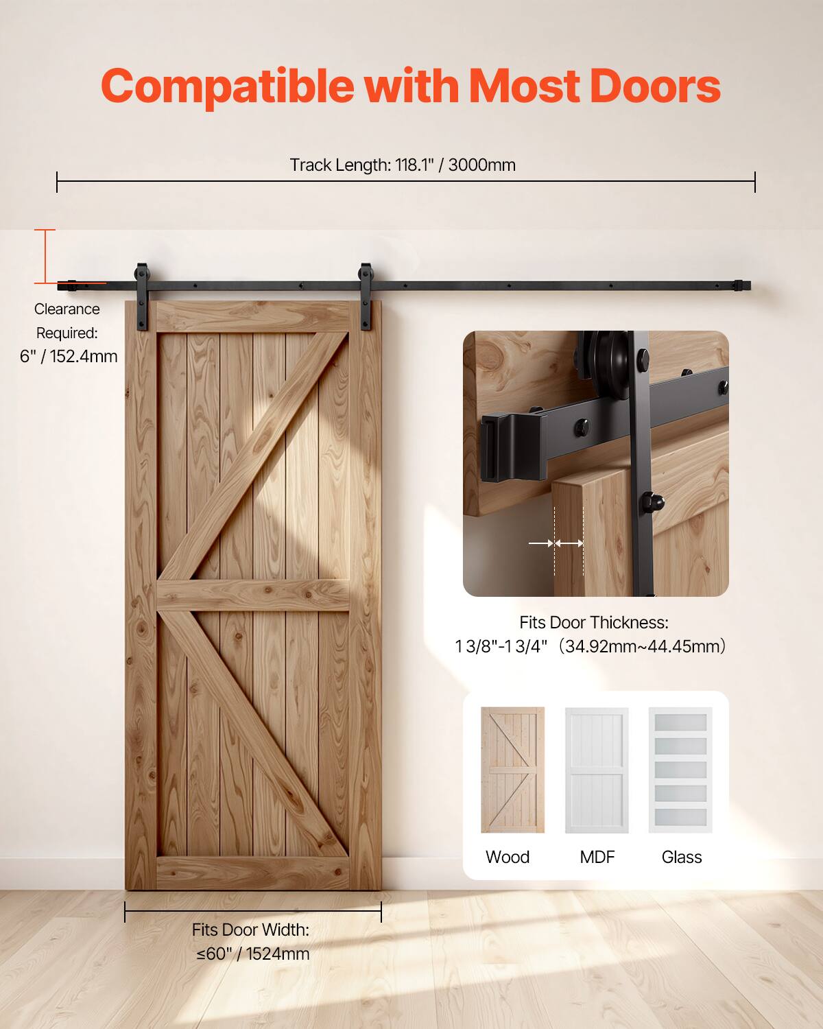 Compatible with Most Doors  
Track Length: 118.1" / 3000mm  
Clearance Required: 6" / 152.4mm  
Fits Door Thickness: 1 3/8" - 1 3/4" (34.92mm - 44.45mm)  
Fits Door Width: <60" / 1524mm  
Material Compatibility: Wood, MDF, Glass