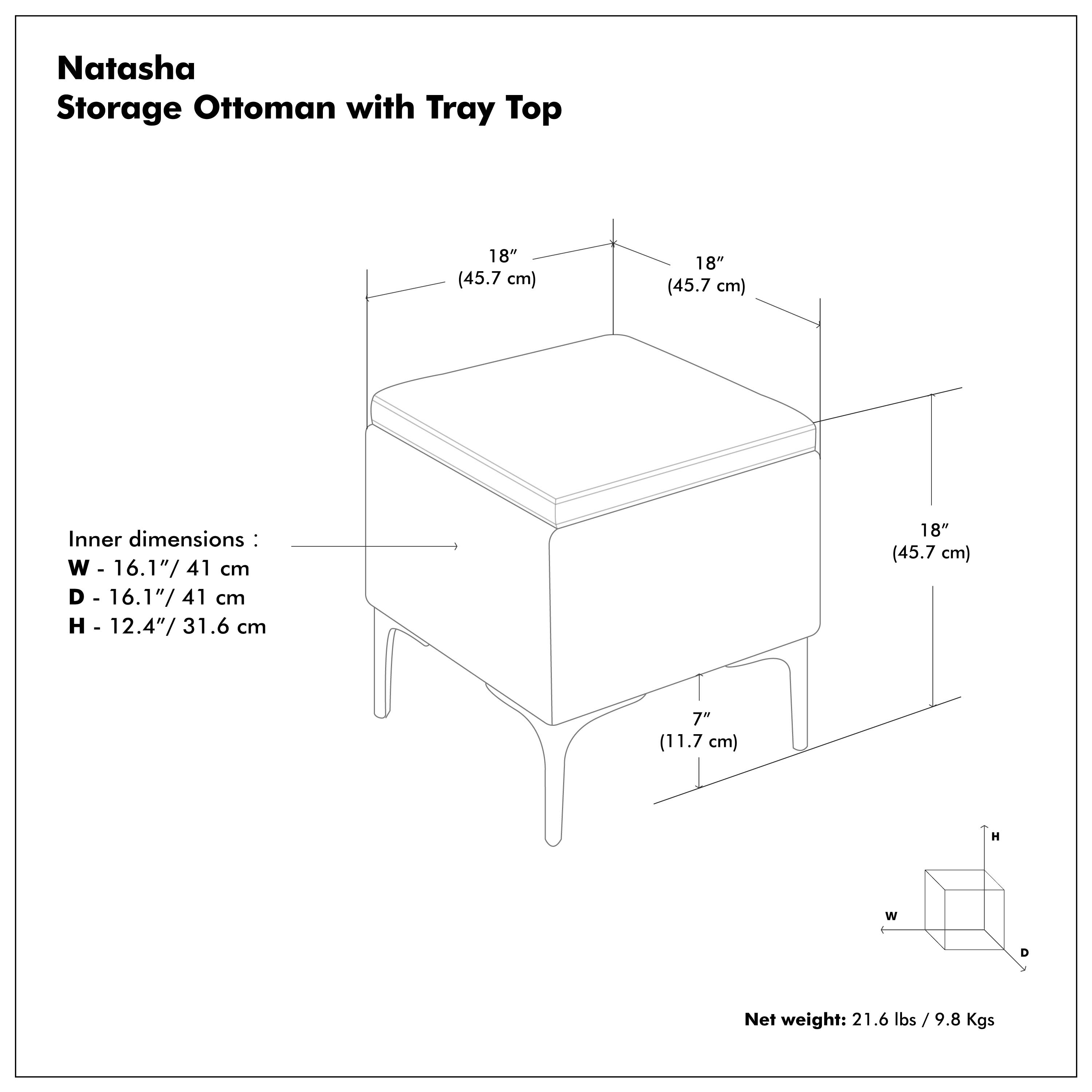Natasha Storage Ottoman with Tray Top

Inner dimensions:
W - 16.1"/41 cm
D - 16.1"/41 cm
H - 12.4"/31.6 cm

Net weight: 21.6 lbs / 9.8 Kgs