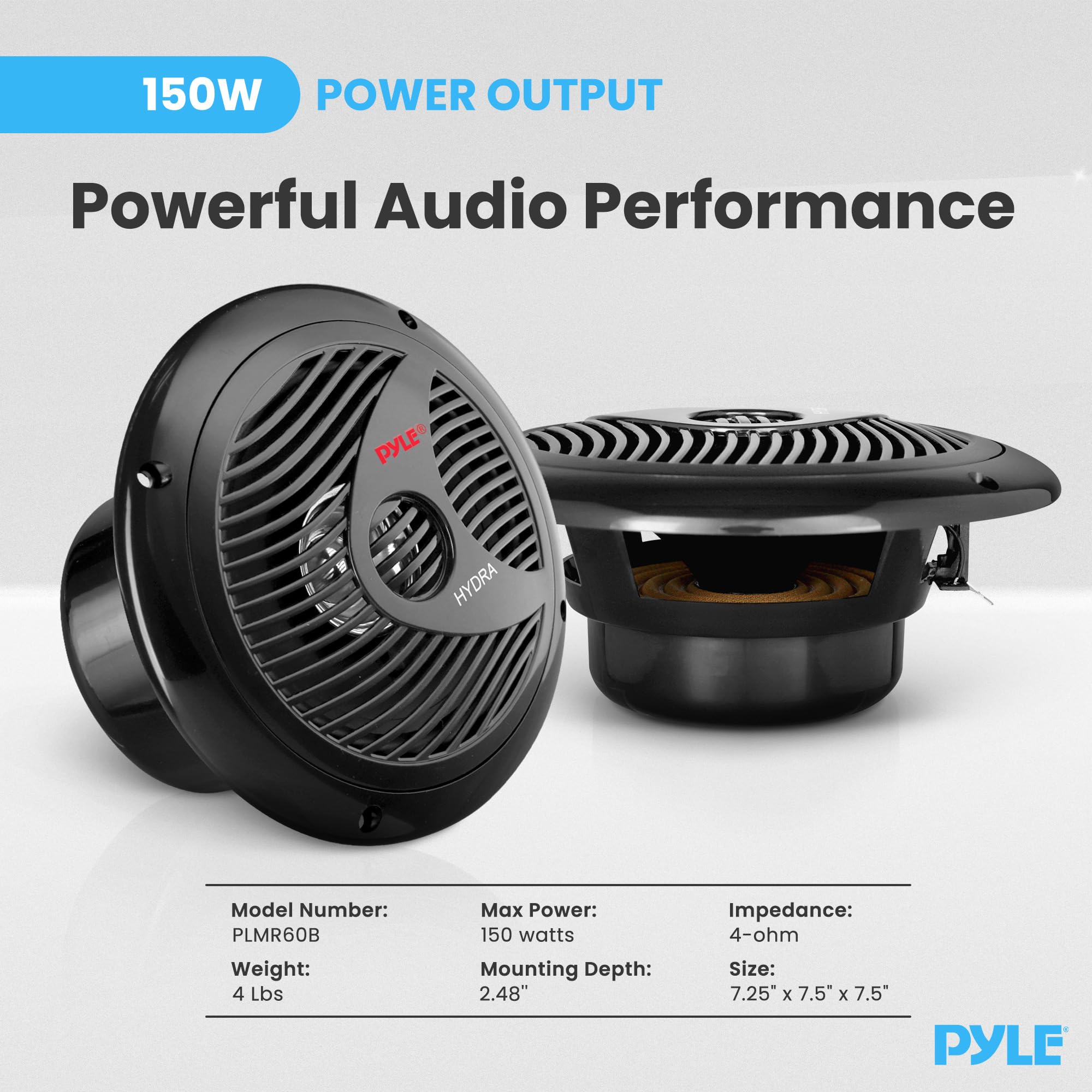 150W POWER OUTPUT  
Powerful Audio Performance  

PYLE FP HYDRA  
Model Number: PLMR60B  
Weight: 4 Lbs  
Max Power: 150 watts  
Mounting Depth: 2.48"  
Impedance: 4-ohm  
Size: 7.25" x 7.5" x 7.5"