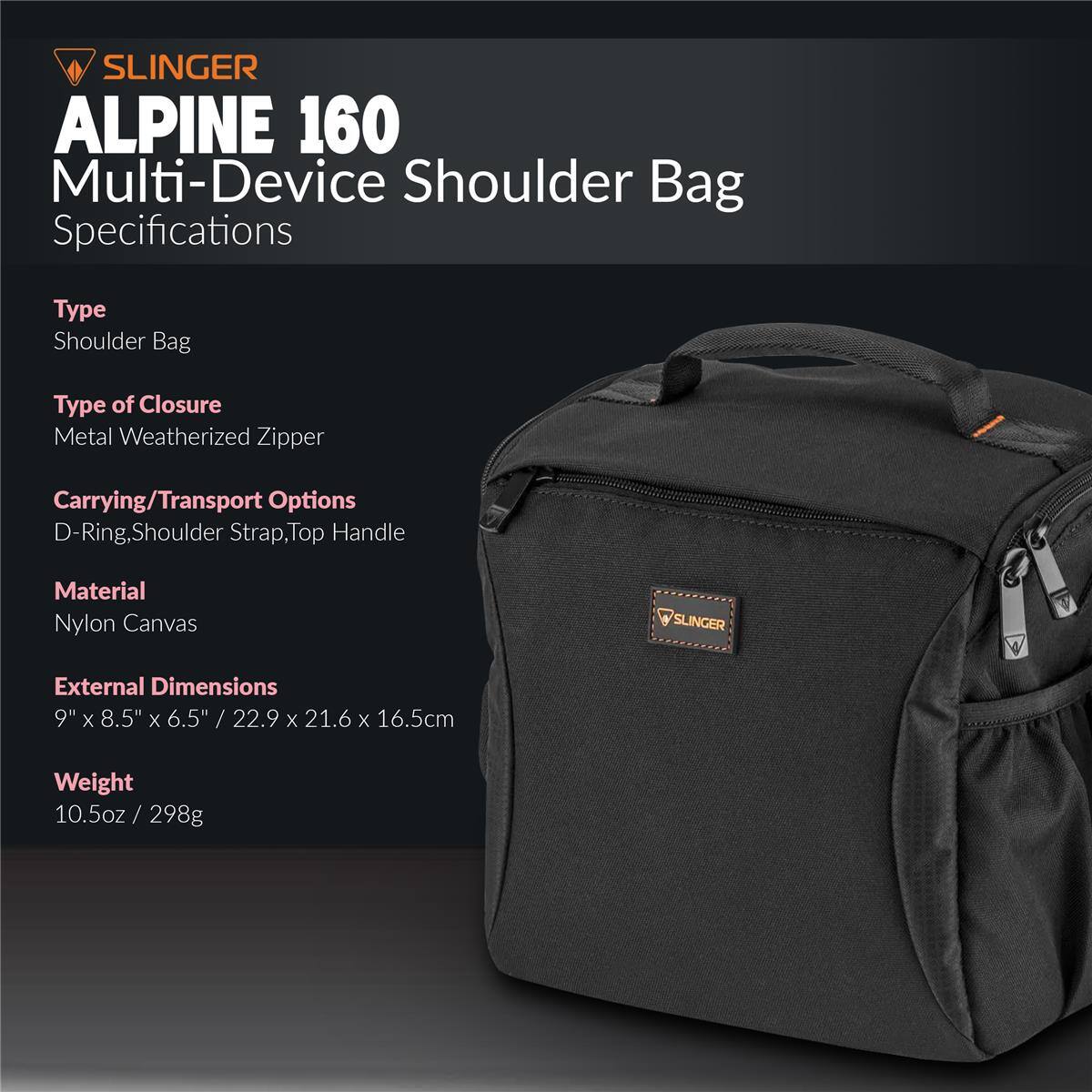 SLINGER ALPINE 160 Multi-Device Shoulder Bag Specifications

Type: Shoulder Bag  
Type of Closure: Metal Weatherized Zipper  
Carrying/Transport Options: D-Ring, Shoulder Strap, Top Handle  
Material: Nylon Canvas  

External Dimensions: 9" x 8.5" x 6.5" / 22.9 x 21.6 x 16.5cm  
Weight: 10.5oz / 298g
