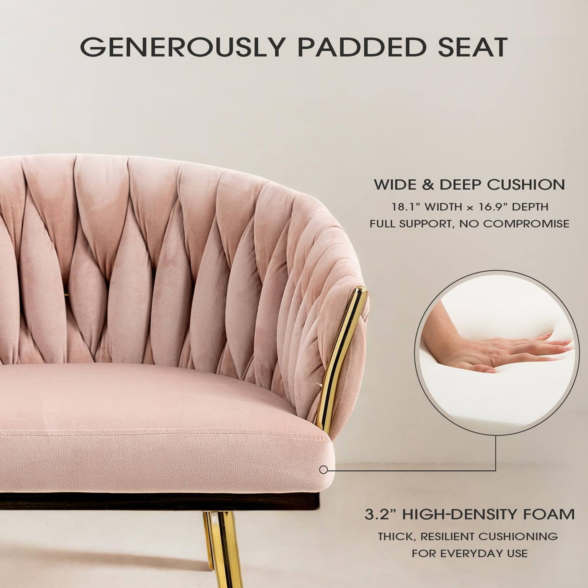 GENEROUSLY PADDED SEAT

WIDE & DEEP CUSHION
18.1" WIDTH x 16.9" DEPTH
FULL SUPPORT, NO COMPROMISE

3.2" HIGH-DENSITY FOAM
THICK, RESILIENT CUSHIONING FOR EVERYDAY USE