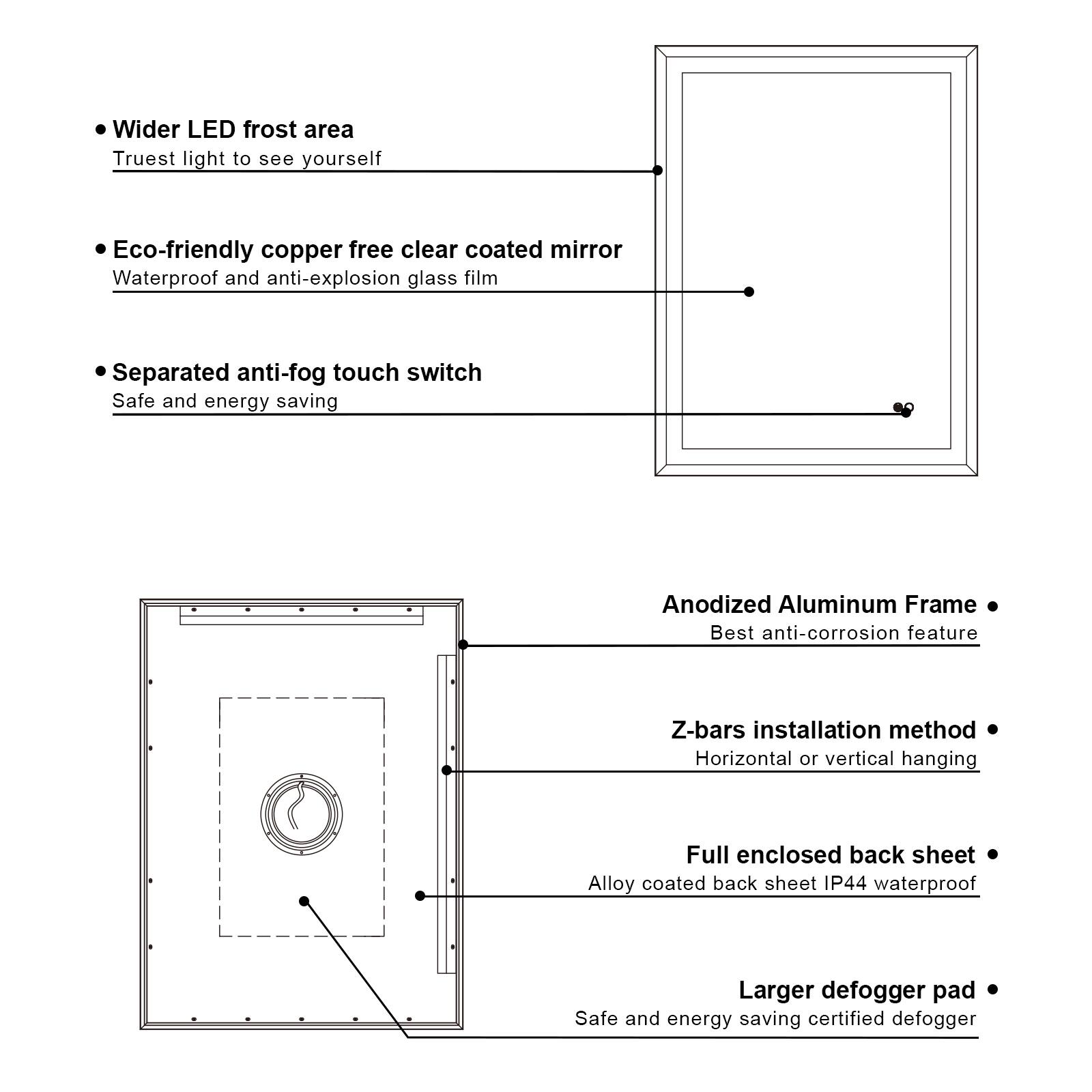 - Wider LED frost area
  - Truest light to see yourself

- Eco-friendly copper free clear coated mirror
  - Waterproof and anti-explosion glass film

- Separated anti-fog touch switch
  - Safe and energy saving

- Anodized Aluminum Frame
  - Best anti-corrosion feature

- Z-bars installation method
  - Horizontal or vertical hanging

- Full enclosed back sheet
  - Alloy coated back sheet IP44 waterproof

- Larger defogger pad
  - Safe and energy saving certified defogger