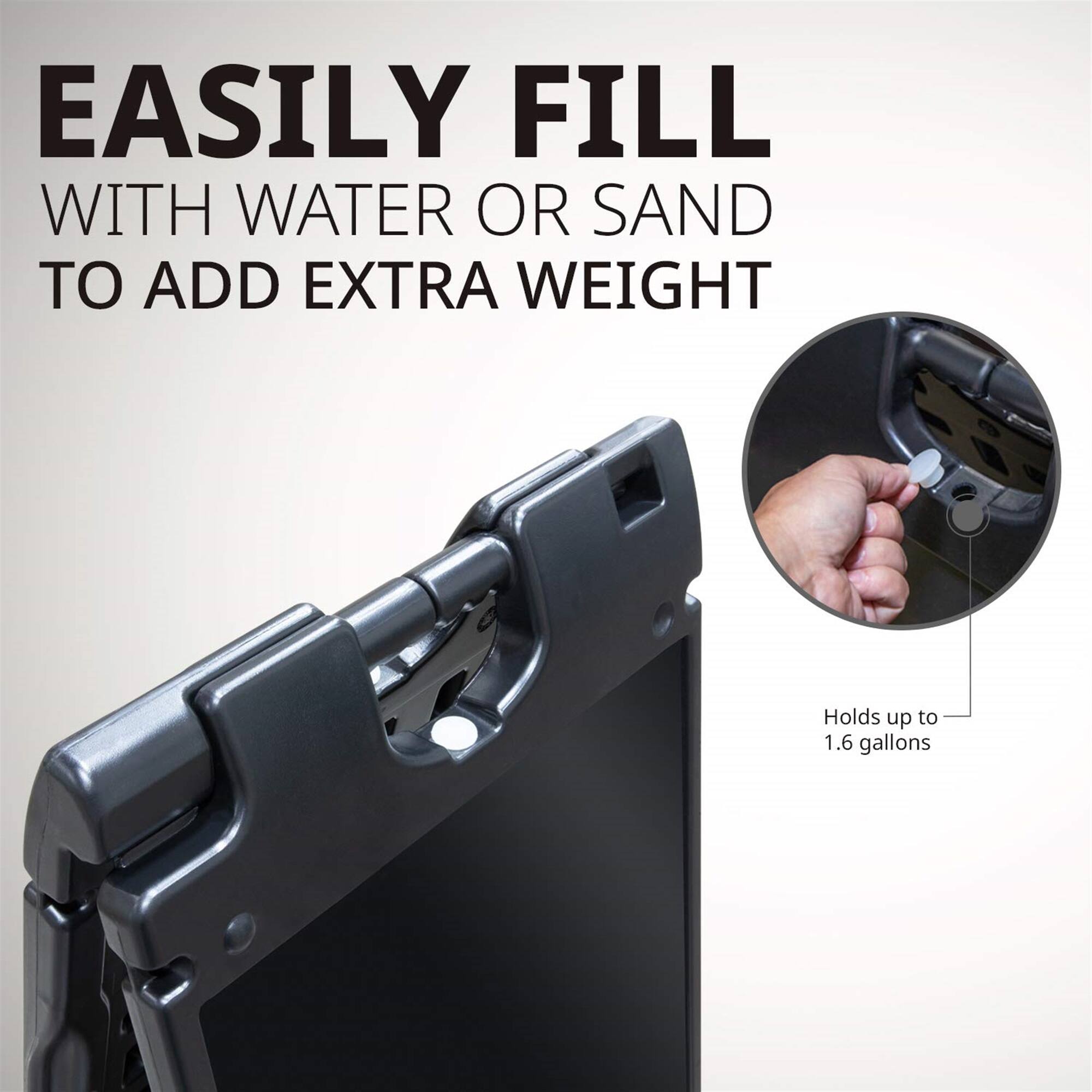EASILY FILL WITH WATER OR SAND TO ADD EXTRA WEIGHT
Holds up to 1.6 gallons