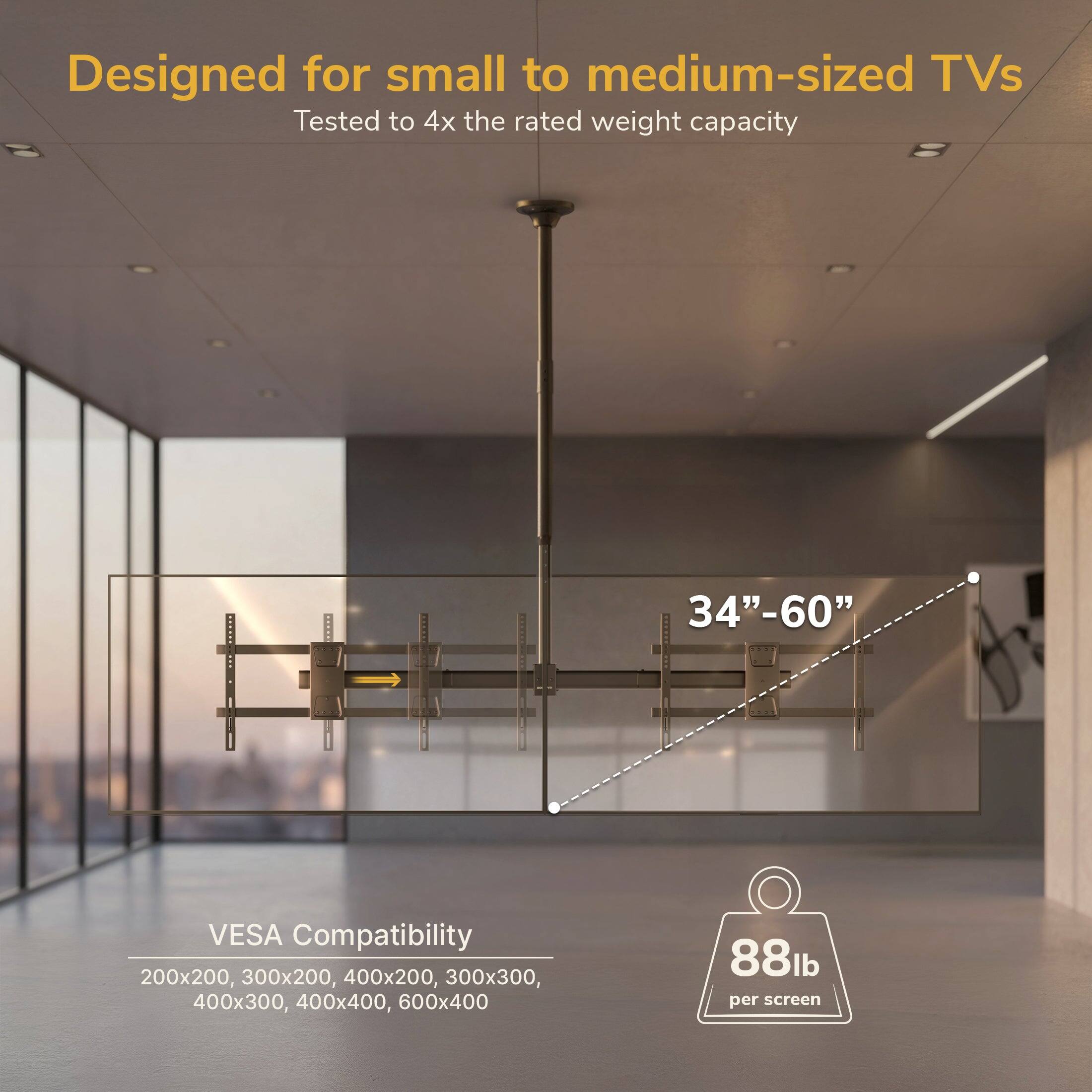 Designed for small to medium-sized TVs  
Tested to 4x the rated weight capacity  
AABER 34"-60"  
VESA Compatibility: 200x200, 300x200, 400x200, 300x300, 400x300, 400x400, 600x400  
88lb per screen