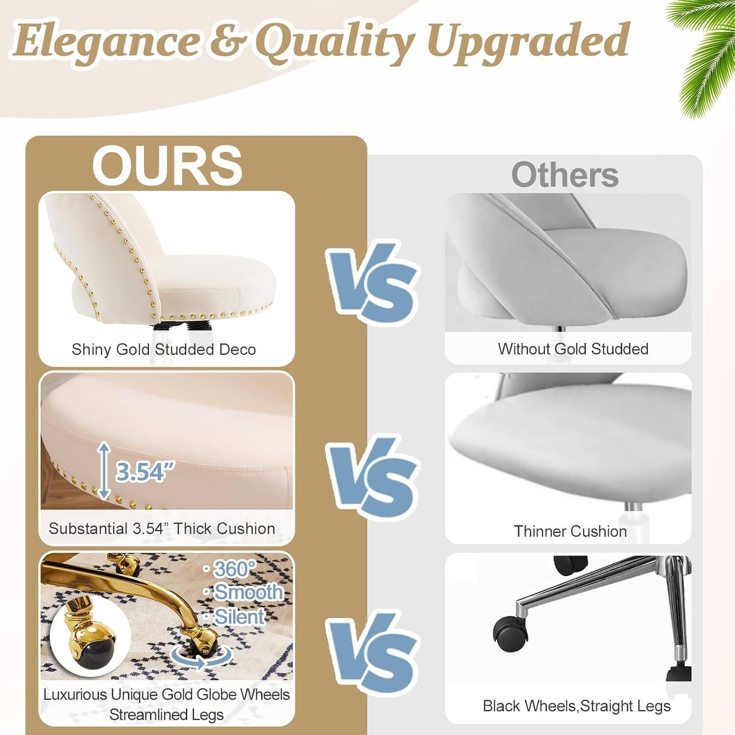Elegance & Quality Upgraded

OURS
- Shiny Gold Studded Deco
- Substantial 3.54" Thick Cushion
- 360° Smooth Silent
- Luxurious Unique Gold Globe Wheels
- Streamlined Legs

VS

Others
- Without Gold Studded
- Thinner Cushion
- Black Wheels, Straight Legs