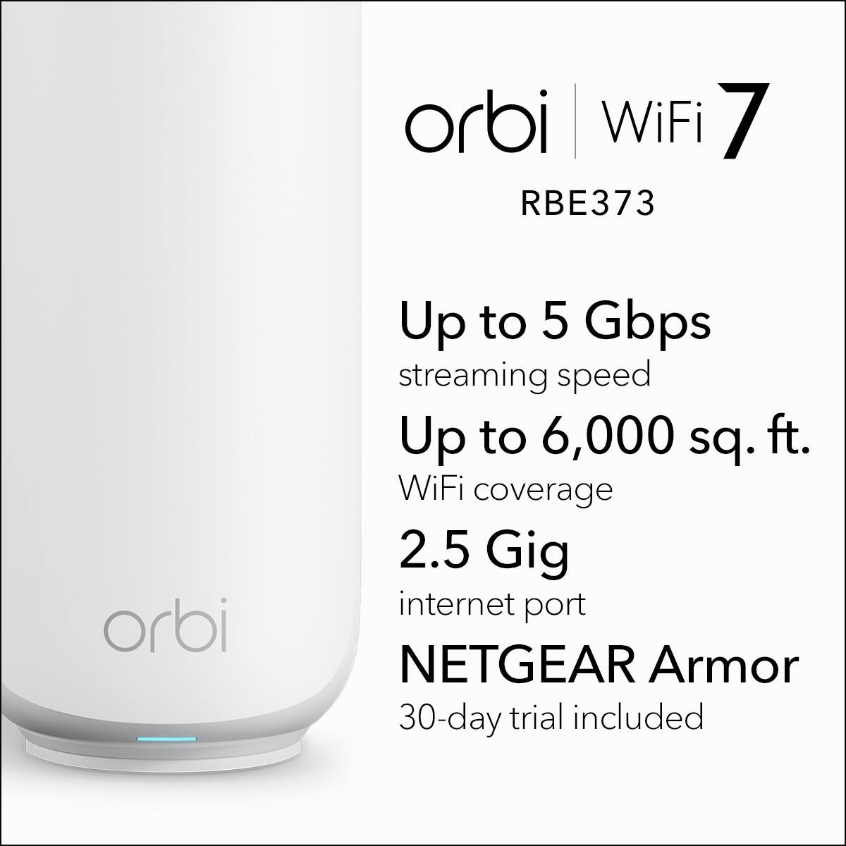 orbi WiFi 7  
RBE373  

Up to 5 Gbps streaming speed  
Up to 6,000 sq. ft. WiFi coverage  
2.5 Gig internet port  
NETGEAR Armor  
30-day trial included