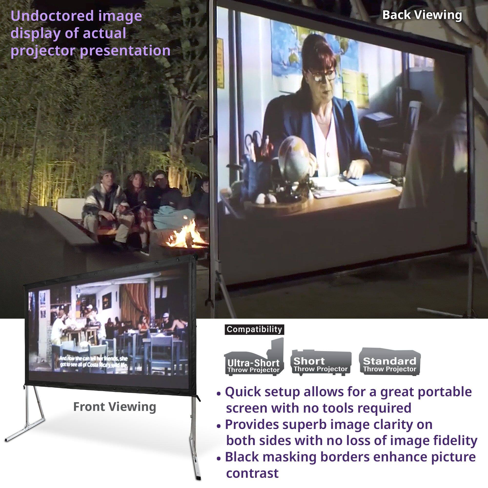 Undoctored image display of actual projector presentation

Back Viewing

Front Viewing

Compatibility
- Ultra-Short Throw Projector
- Short Throw Projector
- Standard Throw Projector

- Quick setup allows for a great portable screen with no tools required
- Provides superb image clarity on both sides with no loss of image fidelity
- Black masking borders enhance picture contrast