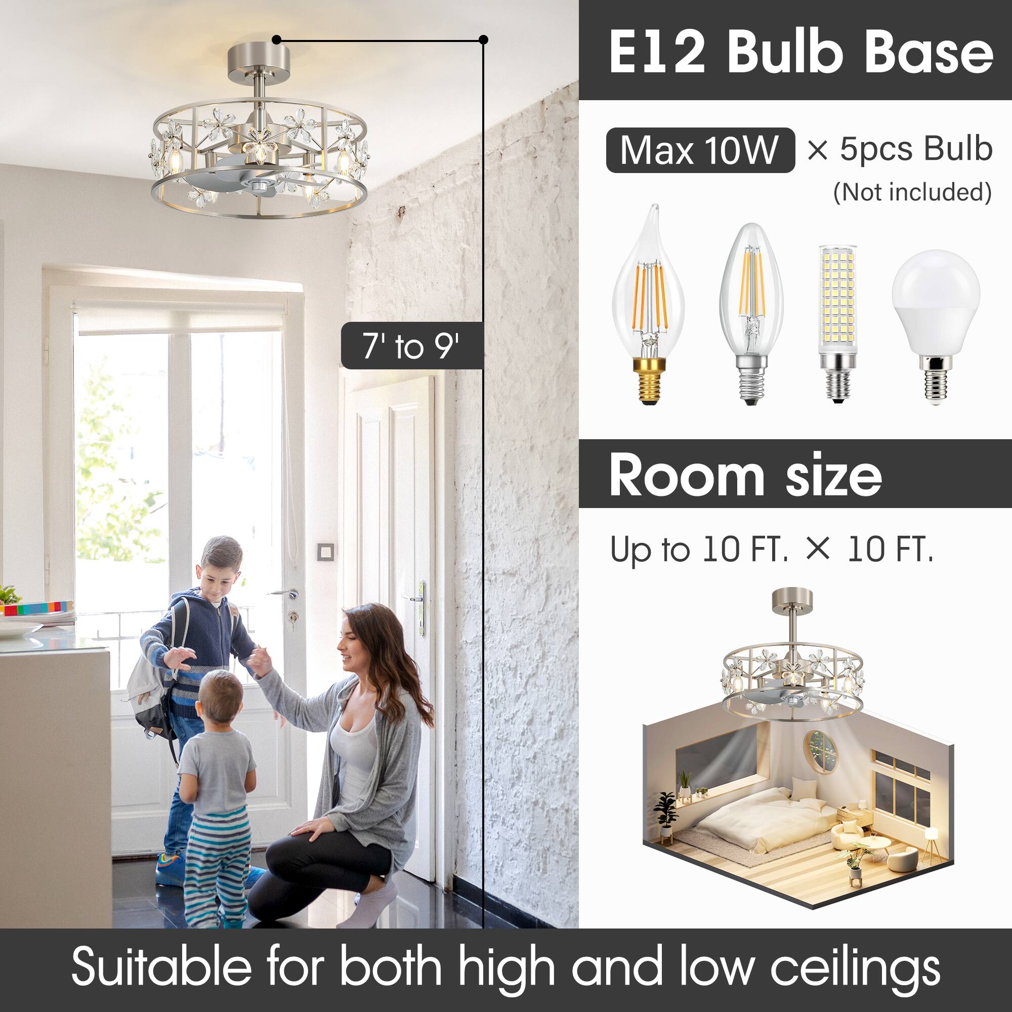 E12 Bulb Base  
Max 10W x 5pcs Bulb (Not included)  

Room size  
Up to 10 FT. x 10 FT.  

Suitable for both high and low ceilings  

7' to 9'