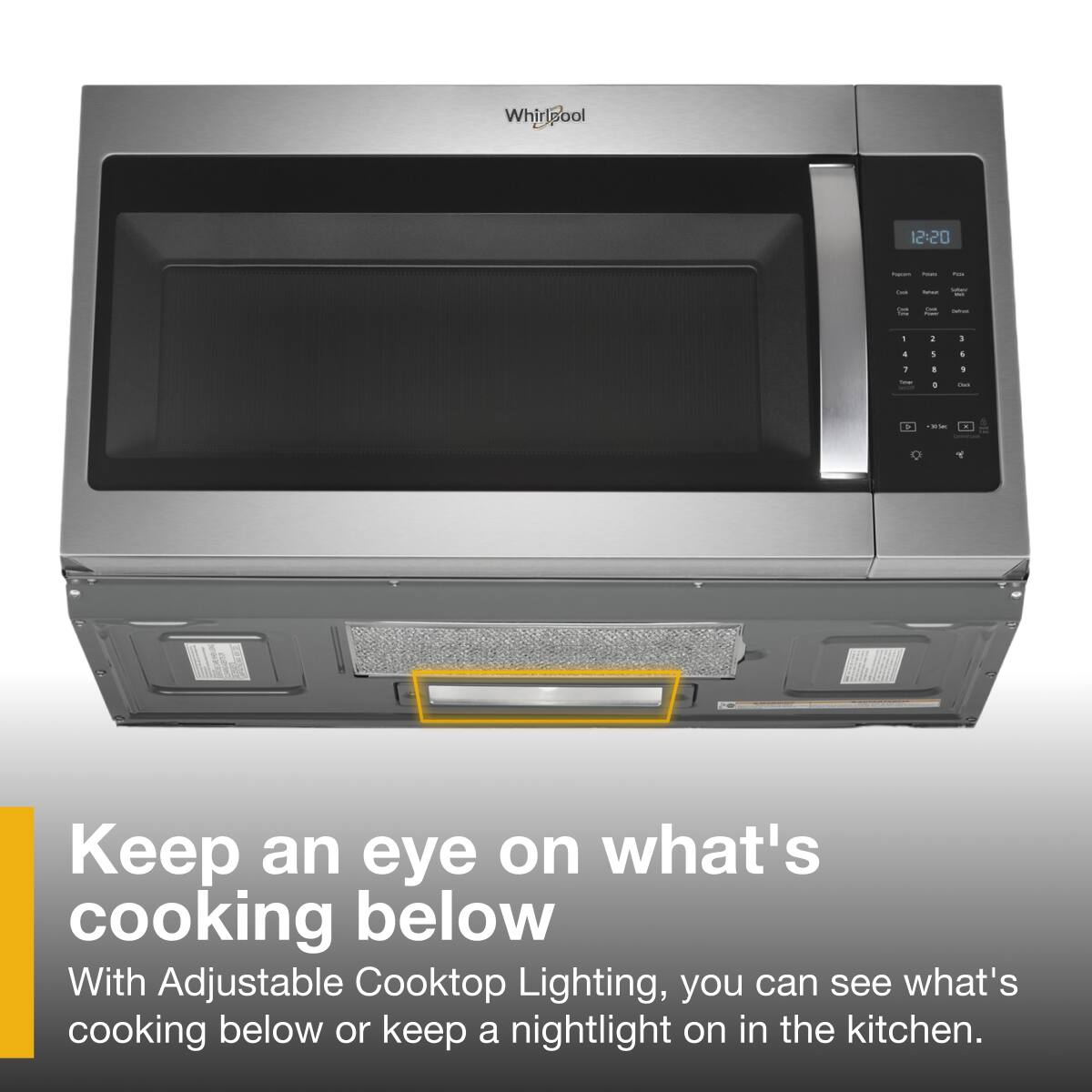 Whirlpool 12:20

Keep an eye on what's cooking below

With Adjustable Cooktop Lighting, you can see what's cooking below or keep a nightlight on in the kitchen.