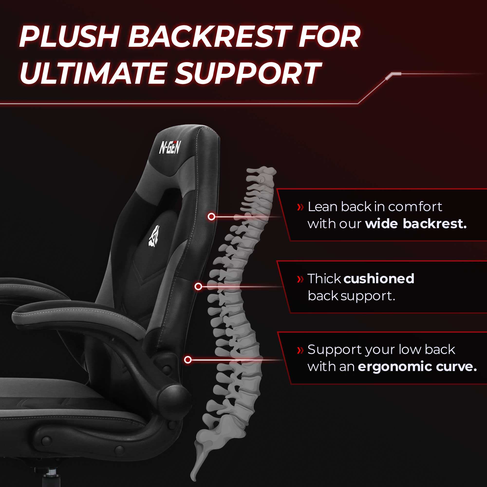 PLUSH BACKREST FOR ULTIMATE SUPPORT

Lean back in comfort with our wide backrest.
Thick cushioned back support.
Support your low back with an ergonomic curve.