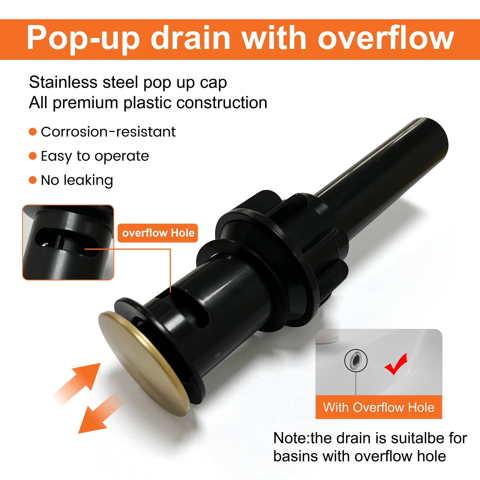 Pop-up drain with overflow

Stainless steel pop up cap  
All premium plastic construction

- Corrosion-resistant
- Easy to operate
- No leaking

overflow Hole

With Overflow Hole

Note: the drain is suitable for basins with overflow hole