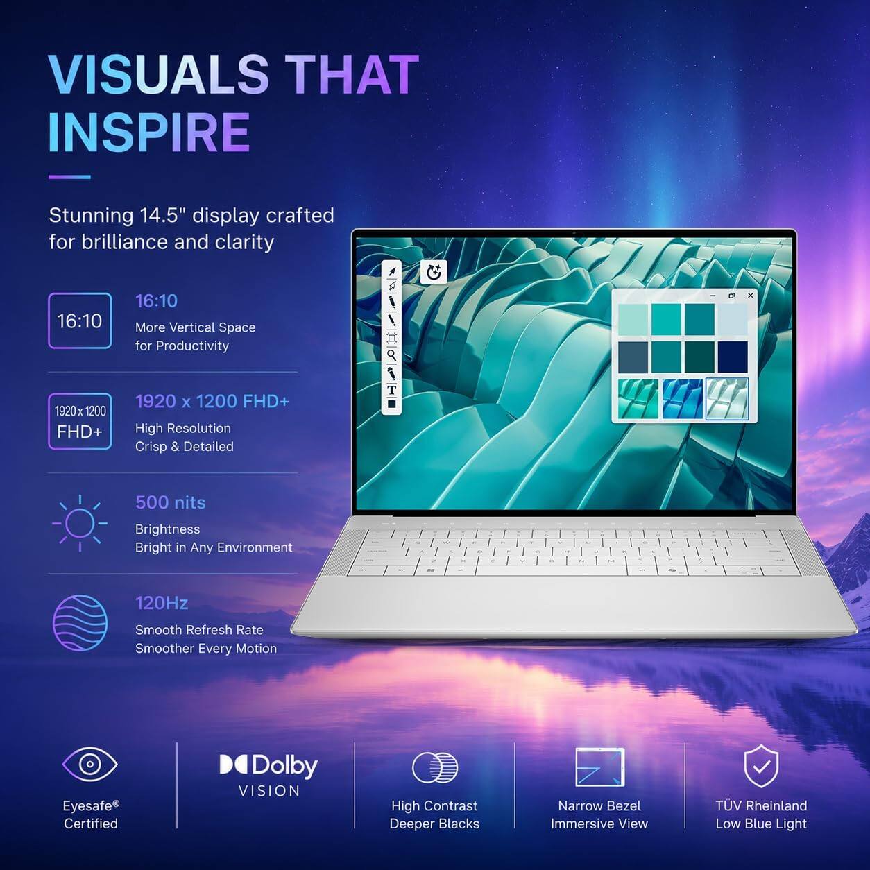 VISUALS THAT INSPIRE

Stunning 14.5" display crafted for brilliance and clarity

- 16:10
  More Vertical Space for Productivity

- 1920 x 1200 FHD+
  High Resolution
  Crisp & Detailed

- 500 nits
  Brightness
  Bright in Any Environment

- 120Hz
  Smooth Refresh Rate
  Smoother Every Motion

- Eyesafe® Certified

- Dolby VISION
  High Contrast
  Deeper Blacks

- Narrow Bezel
  Immersive View

- TÜV Rheinland
  Low Blue Light