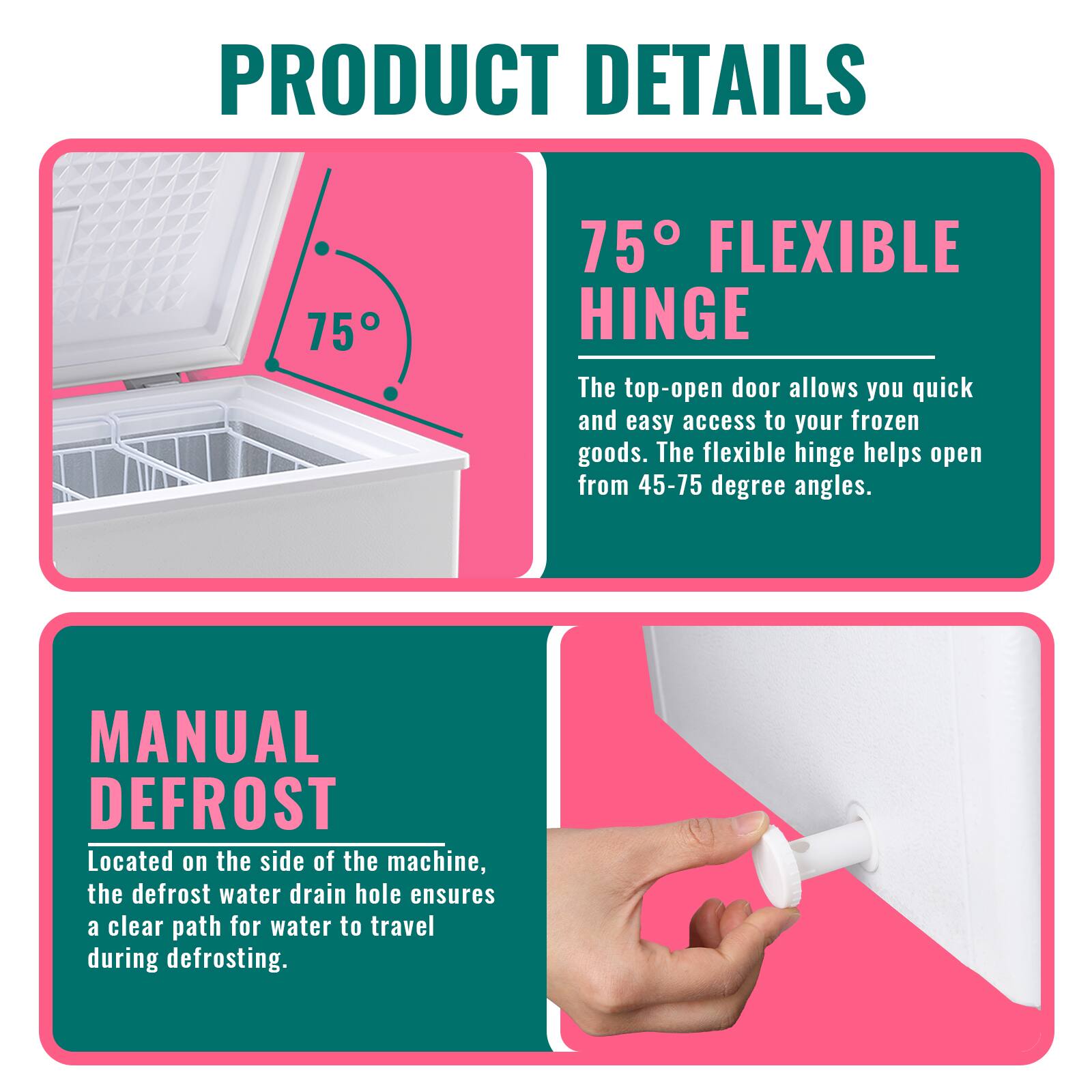 **PRODUCT DETAILS**

**75° FLEXIBLE HINGE**  
The top-open door allows you quick and easy access to your frozen goods. The flexible hinge helps open from 45-75 degree angles.

**MANUAL DEFROST**  
Located on the side of the machine, the defrost water drain hole ensures a clear path for water to travel during defrosting.