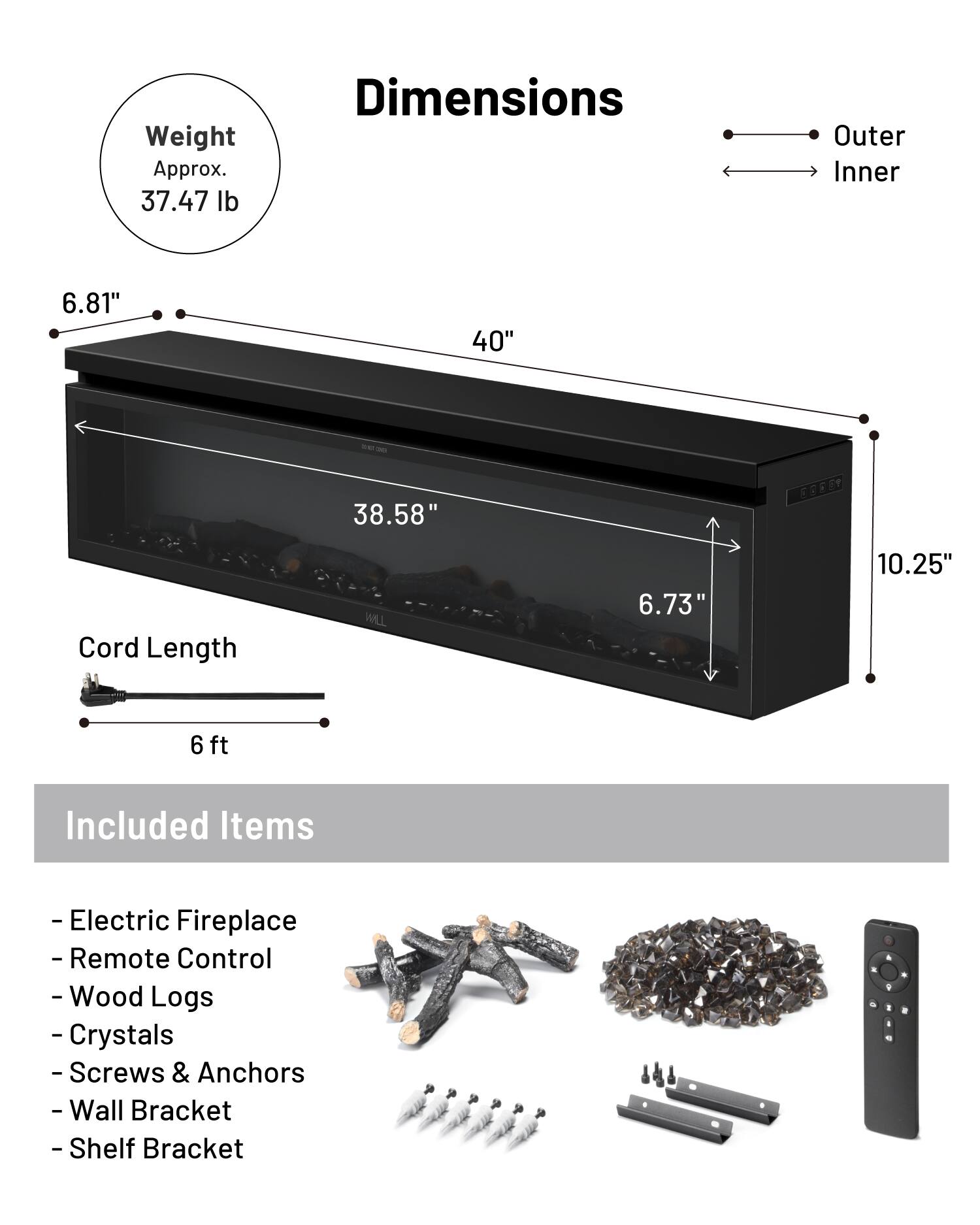 Weight Approx. 37.47 lb  
Dimensions  
Outer: 40"  
Inner: 38.58"  
Cord Length: 6 ft  

Included Items  
- Electric Fireplace  
- Remote Control  
- Wood Logs  
- Crystals  
- Screws & Anchors  
- Wall Bracket  
- Shelf Bracket