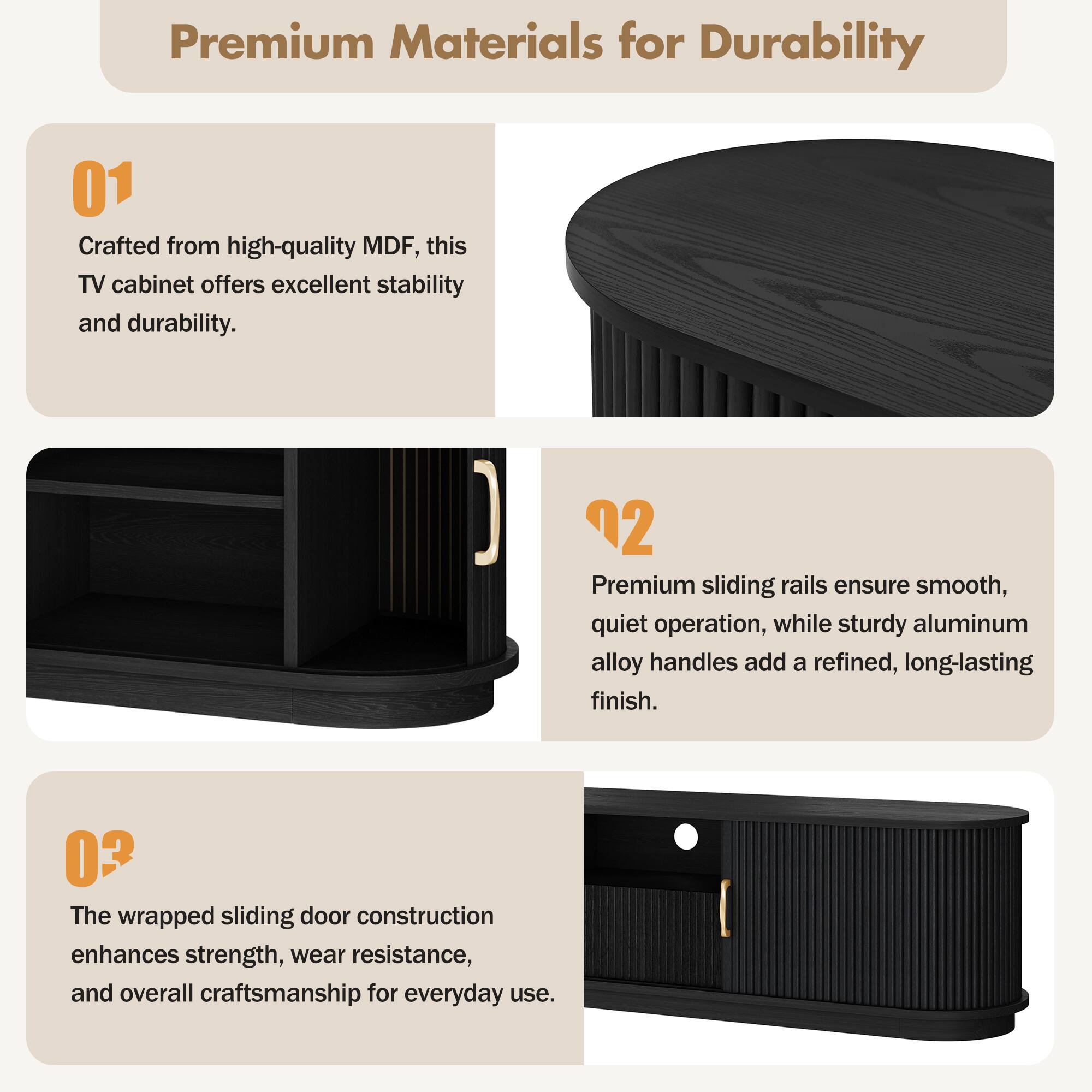 Premium Materials for Durability

01 Crafted from high-quality MDF, this TV cabinet offers excellent stability and durability.

02 Premium sliding rails ensure smooth, quiet operation, while sturdy aluminum alloy handles add a refined, long-lasting finish.

03 The wrapped sliding door construction enhances strength, wear resistance, and overall craftsmanship for everyday use.
