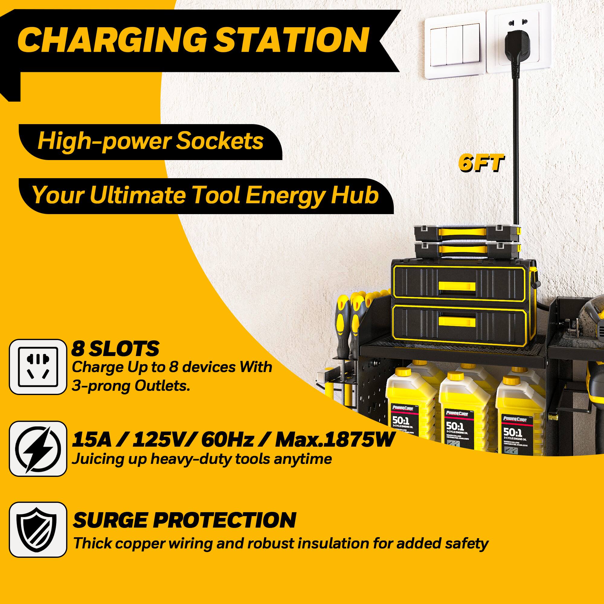 **CHARGING STATION**

- **High-power Sockets**
- **Your Ultimate Tool Energy Hub**

- **8 SLOTS**
  - Charge Up to 8 devices With 3-prong Outlets.

- **15A / 125V / 60Hz / Max.1875W**
  - Juicing up heavy-duty tools anytime

- **SURGE PROTECTION**
  - Thick copper wiring and robust insulation for added safety

- **6FT**