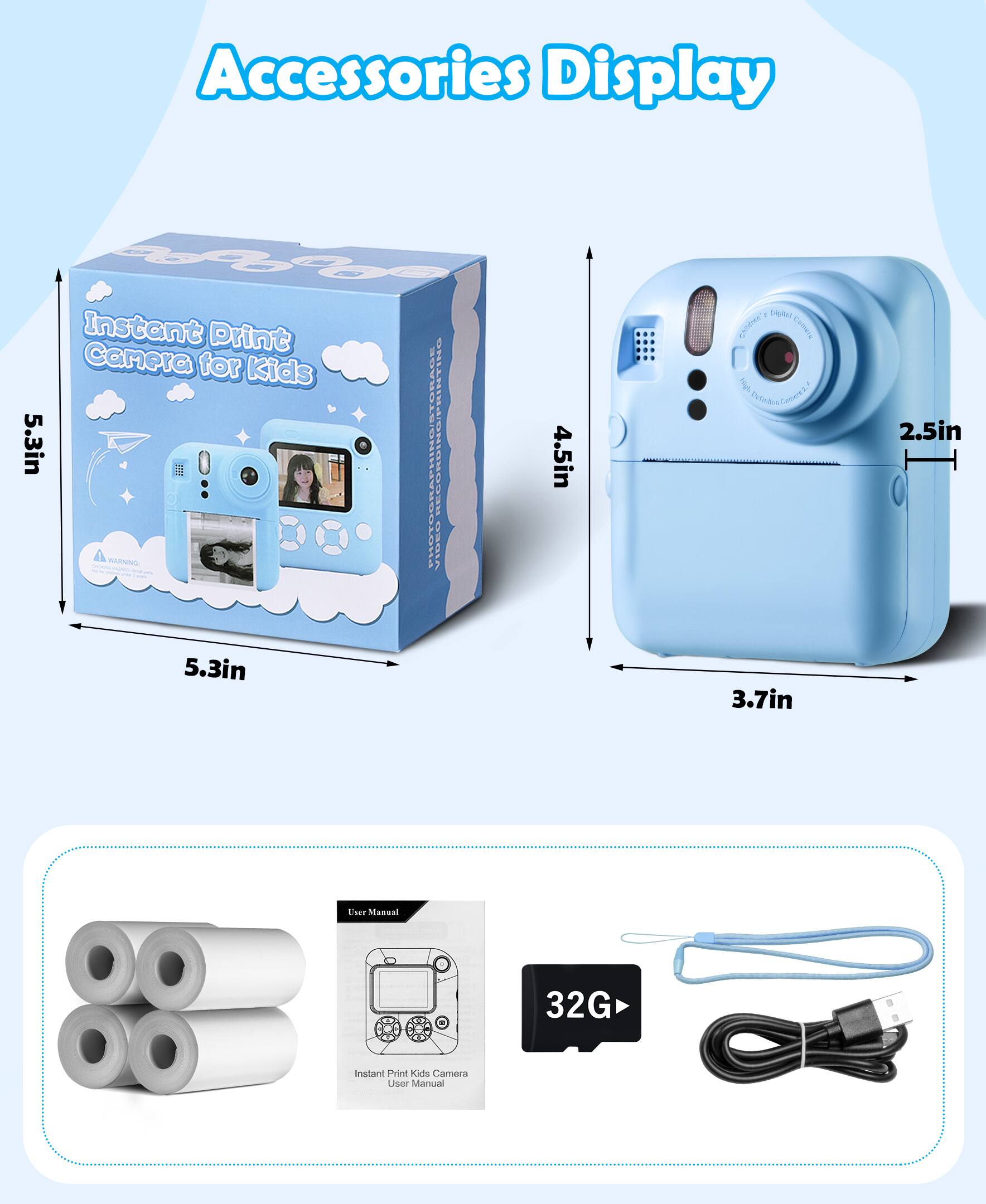 Accessories Display

Instant Print Camera for Kids

- Box Dimensions: 5.3in x 5.3in x 4.5in
- Camera Dimensions: 3.7in x 2.5in

Included Accessories:
- 32G Memory Card
- USB Cable
- User Manual
- Instant Print Paper Rolls

User Manual: Instant Print Kids Camera User Manual