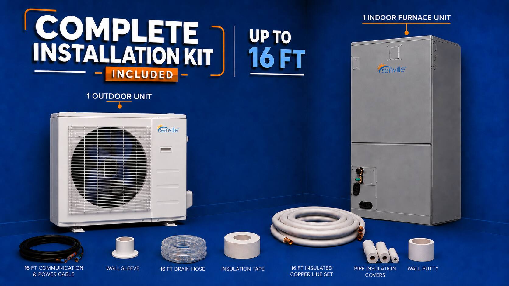 COMPLETE INSTALLATION KIT 16 FT INCLUDED  
1 INDOOR FURNACE UNIT (senville)  
1 OUTDOOR UNIT (senville)  
16 FT COMMUNICATION & POWER CABLE  
WALL SLEEVE  
16 FT DRAIN HOSE  
INSULATION TAPE  
16 FT INSULATED COPPER LINE SET  
PIPE INSULATION  
WALL PUTTY  
COVERS