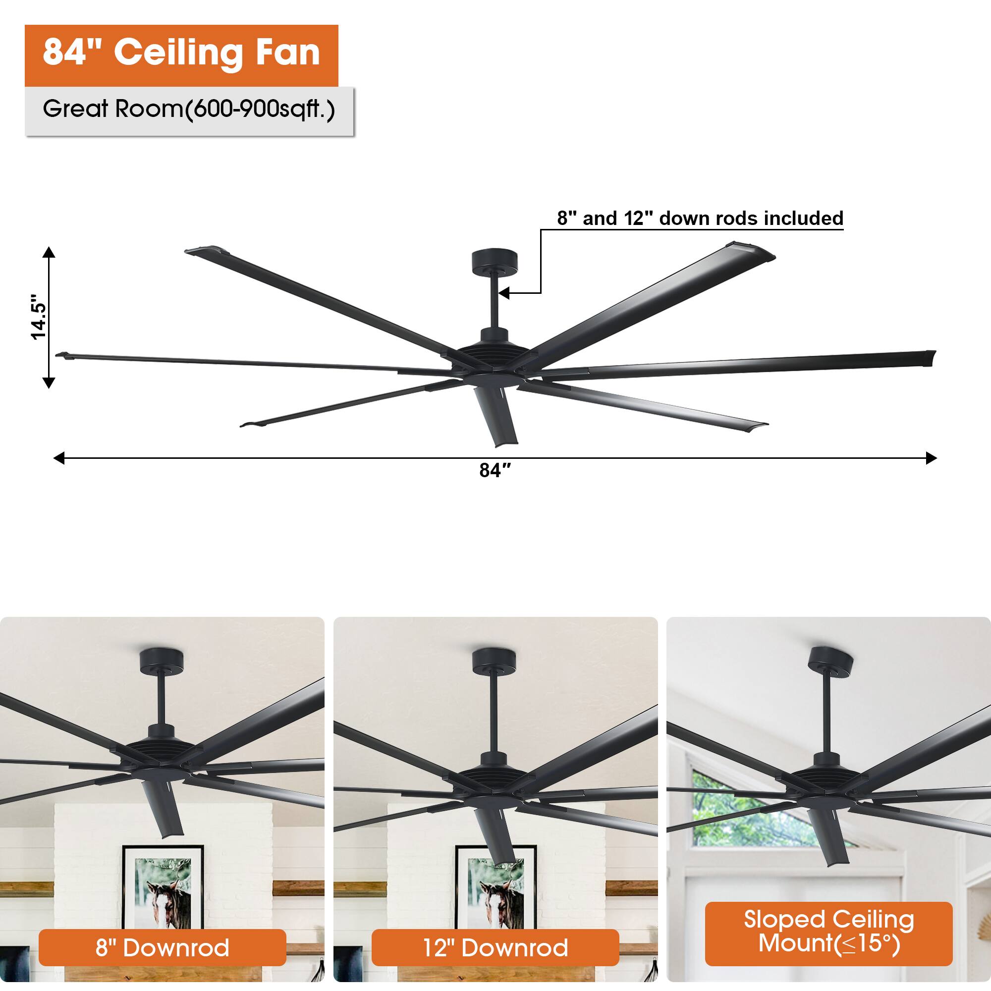 84" Ceiling Fan  
Great Room (600-900 sqft.)  

8" and 12" down rods included  

14.5"  
84"  

8" Downrod  
12" Downrod  
Sloped Ceiling Mount (≤15°)