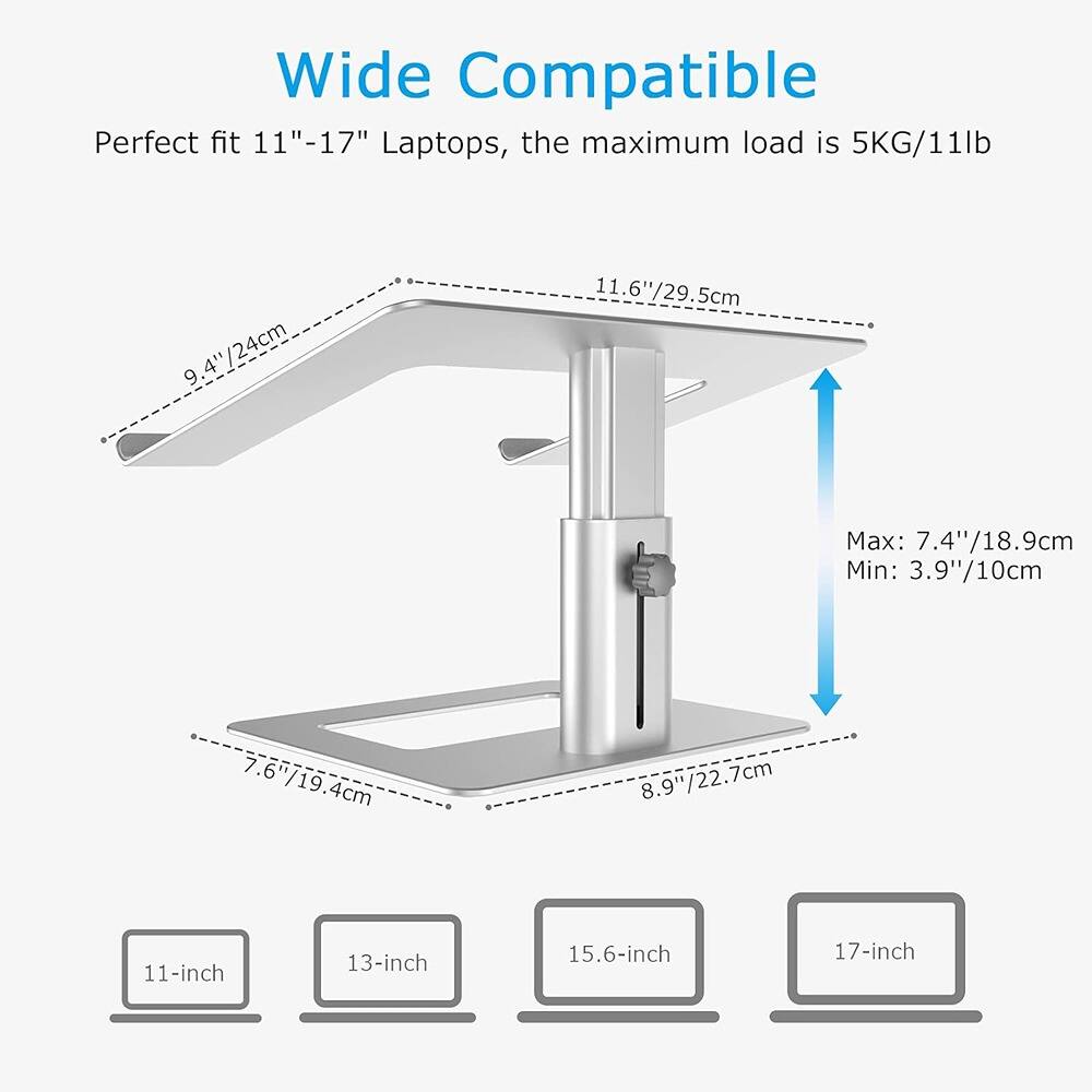 Wide Compatible  
Perfect fit 11"-17" Laptops, the maximum load is 5KG/11lb  

- 9.4"/24cm  
- 11.6"/29.5cm  
- 7.6"/19.4cm  
- 8.9"/22.7cm  
- Max: 7.4"/18.9cm  
- Min: 3.9"/10cm  

11-inch  
13-inch  
15.6-inch  
17-inch