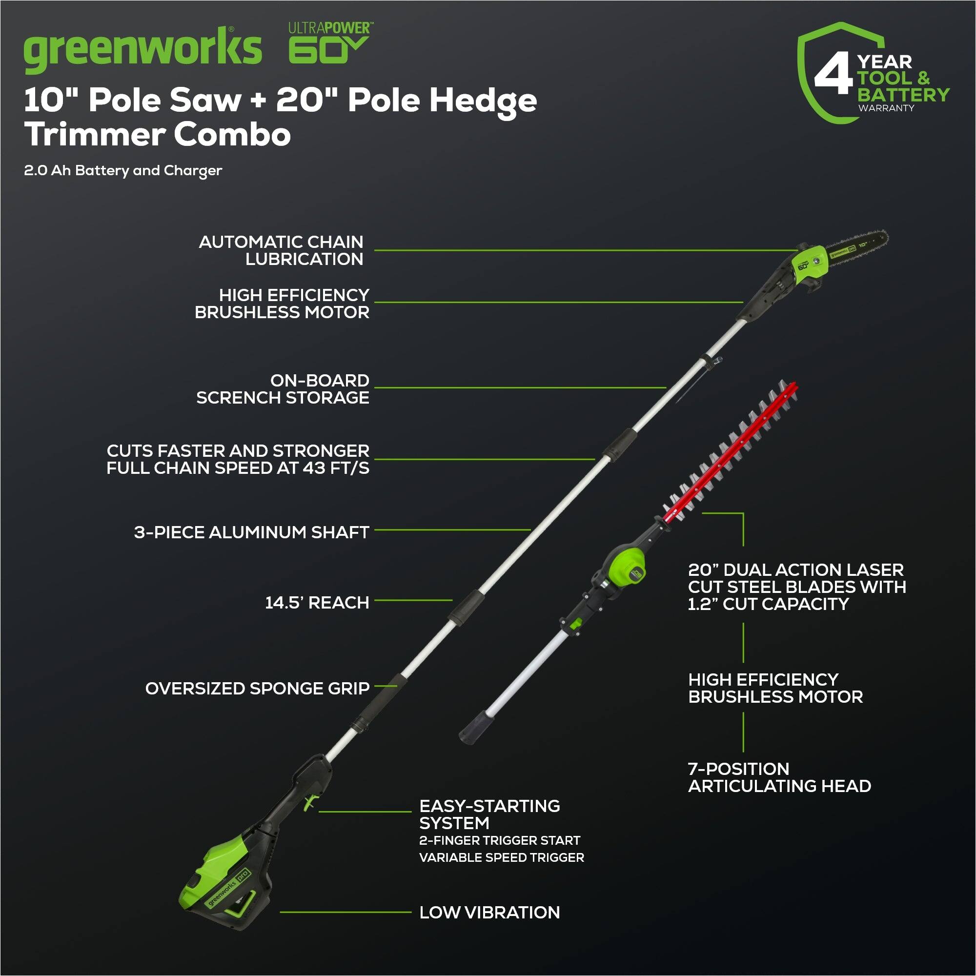 **ULTRAPOWER greenworks 60V 10" Pole Saw + 20" Pole Hedge Trimmer Combo**

- **2.0 Ah Battery and Charger**
- **4 YEAR TOOL & BATTERY WARRANTY**
- **AUTOMATIC CHAIN LUBRICATION**
- **HIGH EFFICIENCY BRUSHLESS MOTOR**
- **ON-BOARD SCRENCH STORAGE**
- **CUTS FASTER AND STRONGER FULL CHAIN SPEED AT 43 FT/S**
- **3-PIECE ALUMINUM SHAFT**
- **14.5' REACH**
- **OVERSIZED SPONGE GRIP**
- **EASY-STARTING SYSTEM**
- **2-FINGER TRIGGER START**
- **VARIABLE SPEED TRIGGER**
- **LOW VIBRATION**
- **20" DUAL ACTION LASER CUT STEEL BLADES WITH 1.2" CUT CAPACITY**
- **HIGH EFFICIENCY BRUSHLESS MOTOR**
- **7-POSITION ARTICULATING HEAD**