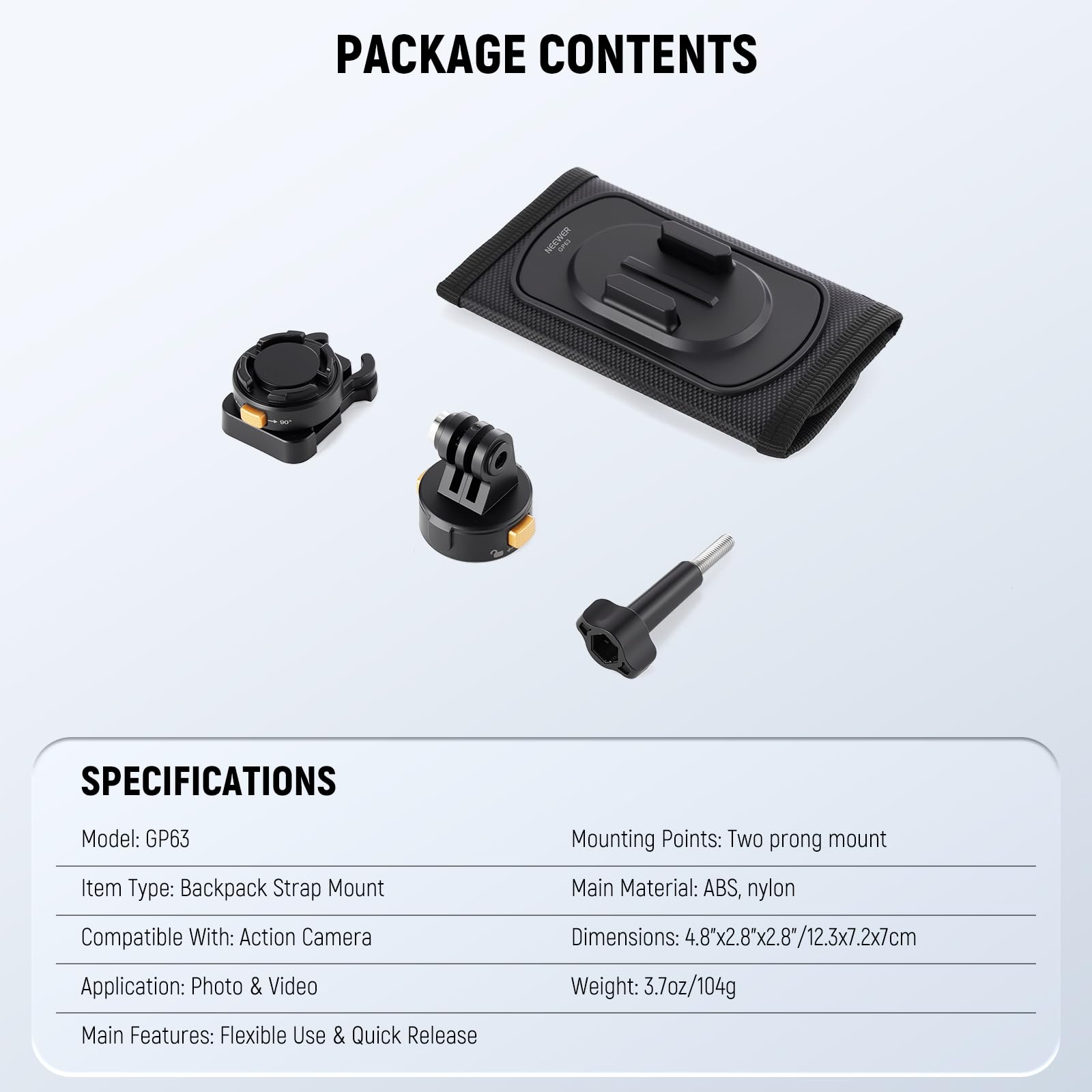 PACKAGE CONTENTS

SPECIFICATIONS

Model: GP63  
Item Type: Backpack Strap Mount  
Compatible With: Action Camera  
Application: Photo & Video  
Main Features: Flexible Use & Quick Release  

Mounting Points: Two prong mount  
Main Material: ABS, nylon  
Dimensions: 4.8"x2.8"x2.8"/12.3x7.2x7cm  
Weight: 3.7oz/104g