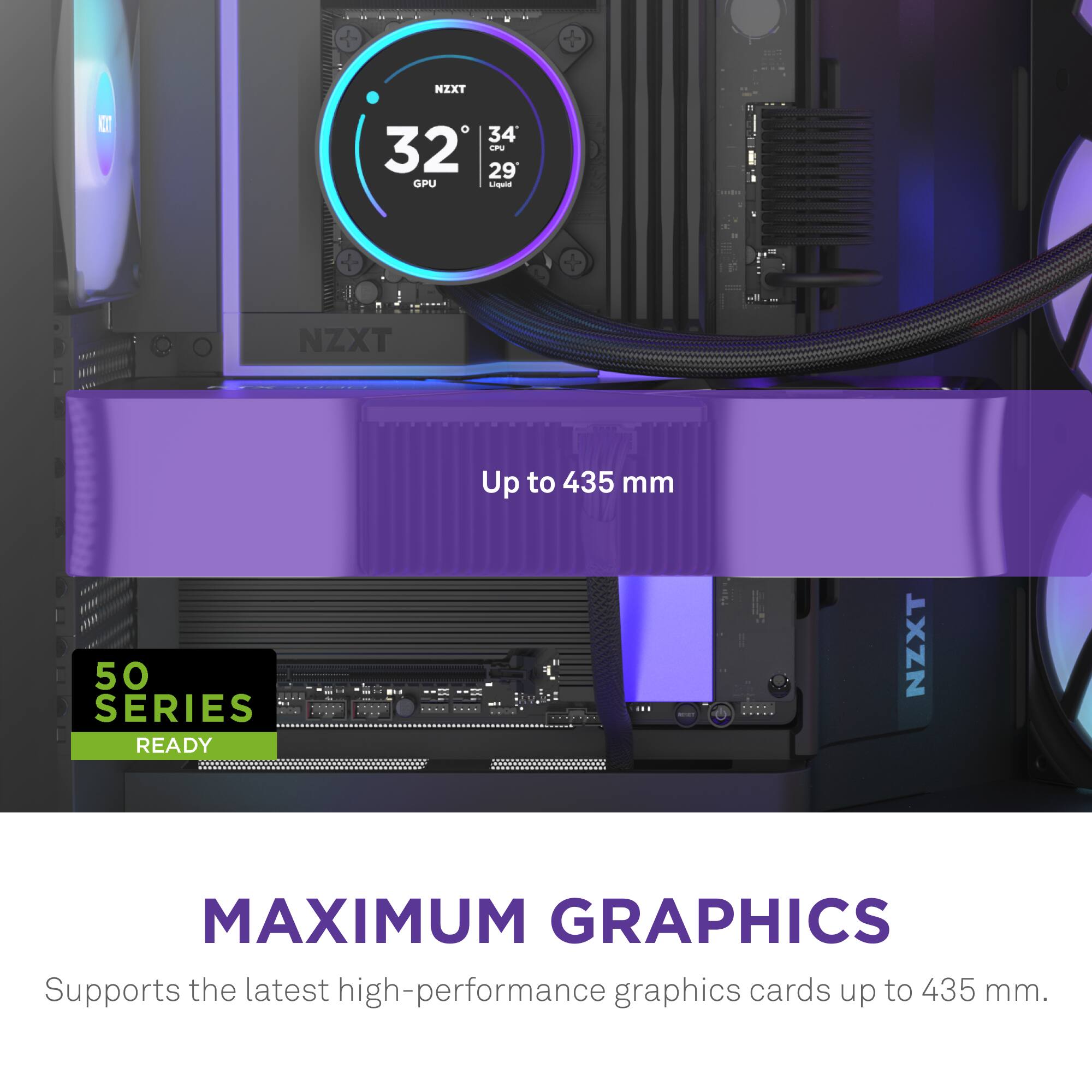 IXT C O 34 32 LN 29 GIPPU - NZXT Up to 435 mm 50 SERIES READY NZXT MAXIMUM GRAPHICS Supports the latest high-performance graphics cards up to 435 mm.