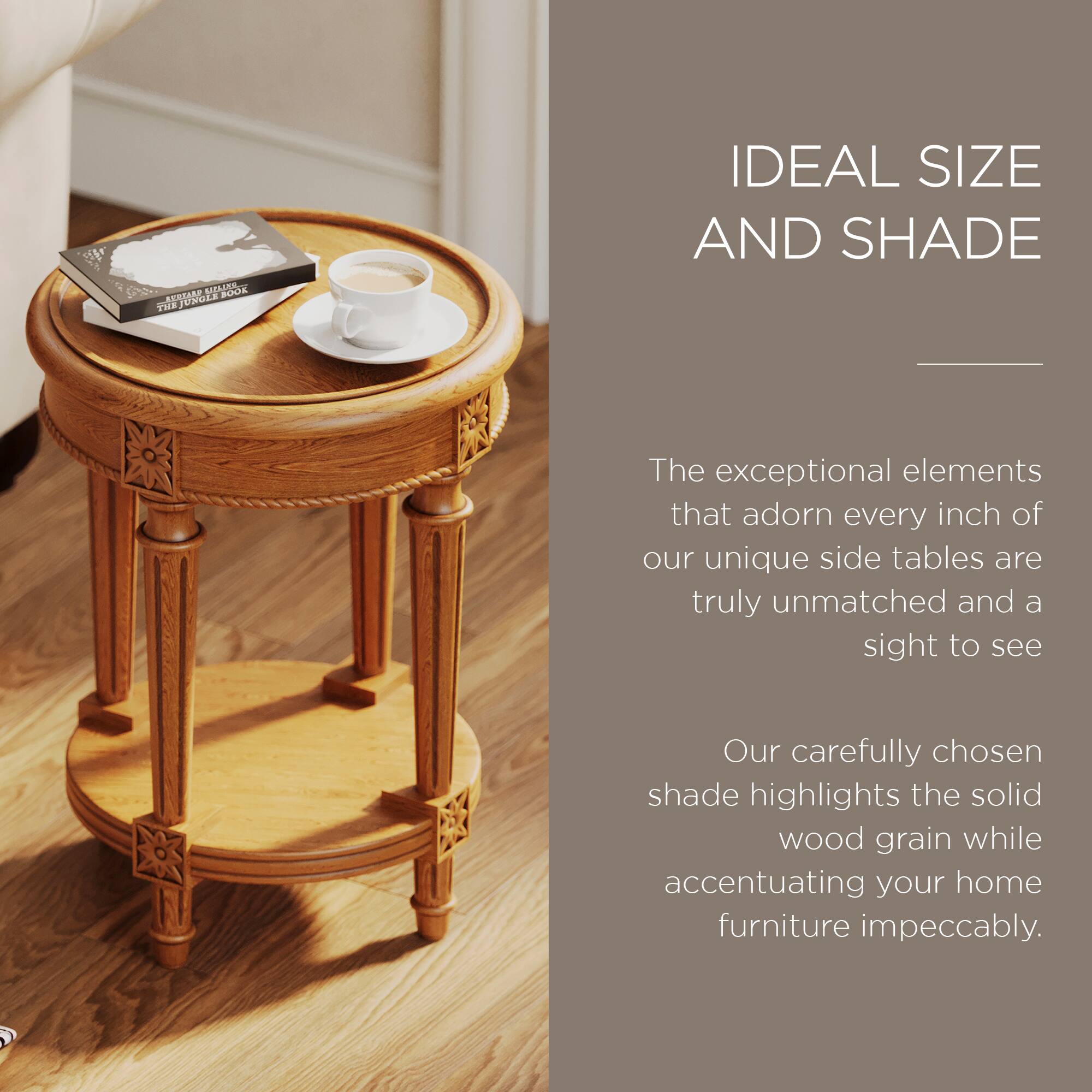 IDEAL SIZE AND SHADE

The exceptional elements that adorn every inch of our unique side tables are truly unmatched and a sight to see. Our carefully chosen shade highlights the solid wood grain while accentuating your home furniture impeccably.