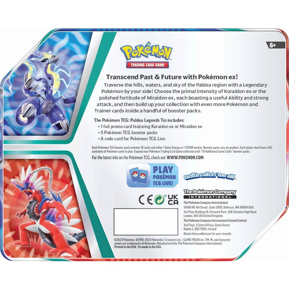 **Pokémon Trading Card Game**

**6+**

**Transcend Past & Future with Pokémon ex!**

Traverse the hills, waters, and sky of the Paldea region with a Legendary Pokémon by your side! Choose the primal intensity of Koraidon ex or the polished fortitude of Miraidon ex, each boasting a useful Ability and strong attack, and then build up your collection with even more Pokémon and Trainer cards inside a handful of booster packs.

The Pokémon TCG: Paldea Legends Tin includes:
- 1 foil promo card featuring Koraidon ex or Miraidon ex
- 5 Pokémon TCG booster packs
- A code card for Pokémon TCG Live

Each Pokémon TCG booster pack contains 10 cards, either Basic Energy or VSTAR marker, Booster packs vary by product. Each player must have a 60-card deck of Pokémon cards to play. Expand your Pokémon Trading Card Game collection with "10+" Additional Game Cards" booster packs.

For the latest info on the Pokémon TCG, check out WWW.POKEMON.COM

**PLAY POKÉMON TCG LIVE!**

**Gotta catch 'em all!**

**The Pokémon Company International**
- The Pokémon Company International
  18